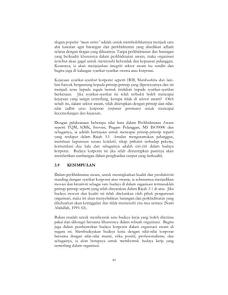 49
slogan popular “mean service” adalah untuk membolehkannya menjadi satu
alat kawalan agar barangan dan perkhidmatan yang disedikan adlaah
selaras dengan slogan yang dibuatnya. Tanpa perkhidmatan dan barangan
yang berkualiti khususnya dalam perkhidmatan awam, maka organisasi
tersebut akan gagal untuk memenuhi kehendak dan kepuasan pelanggan.
Kesannya, ia akan menjejaskan integriti sektor awam itu sendiri dan
begitu juga di kalangan syarikat-syarikat swasta atau korporat.
Kejayaan syarikat-syarikat korporat seperti IBM, Matshushita dan lain-
lain banyak bergantung kepada prinsip-prinsip yang dipercayainya dan ini
menjadi teras kepada segala bentuk tindakan kepada syarikat-syarikat
berkenaan. Jika syarikat-syarikat ini telah terbukti boleh mencapai
kejayaan yang sangat cemerlang, kenapa tidak di sektor awam? Oleh
sebab itu, dalam sektor awam, telah diterapkan dengan prinsip dan nilai-
nilai tadbir urus korporat (corporate governance) untuk mencapai
kecemerlangan dan kejayaan.
Dengan pelaksanaan beberapa nilai baru dalam Perkhidmatan Awam
seperti TQM, KMK, Inovasi, Piagam Pelanggan, MS ISO9000 dan
sebagainya, ia adalah bertujuan untuk mencapai prinsip-prinsip seperti
yang terdapat dalam Rajah 3.1. Amalan mengutamakan pelanggan,
membuat keputusan secara kolektif, sikap prihatin terhadap pekerja,
komunikasi dua hala dan sebagainya adalah ciri-ciri dalam budaya
korporat. Budaya korporat ini jika telah dimantapkan pastinya akan
memberikan sumbangan dalam penghasilan output yang berkualiti.
3.9 KESIMPULAN
Dalam perkhidmatan awam, untuk meningkatkan kualiti dan produktiviti
standing dengan syarikat korporat atau swasta, ia sebenarnya menjadikan
inovasi dan kreativiti sebagai satu budaya di dalam organisasi termasuklah
prinsip-prinsip seperti yang telah dinyatakan dalam Rajah 3.1 di atas. Jika
budaya inovasi dan kualiti ini tidak ditekankan oleh pihak pengurusan
organisasi, maka ini akan menyebabkan barangan dan perkhidmatan yang
dikeluarkan akan ketinggalan dan tidak memenuhi cita rasa semasa (Nawi
Abdullah, 1995: 61).
Bukan mudah untuk membentuk satu budaya kerja yang boleh diterima
pakai dan dikongsi bersama khususnya dalam sebuah organisasi. Begitu
juga dalam pembentukan budaya korporat dalam organisasi awam di
negara ini. Membudayakan budaya kerja dengan nilai-nilai korporat
bersama dengan nilai-nilai murni, etika positif, profesionalisme, dan
sebagainya, ia akan berupaya untuk membentuk budaya kerja yang
cemerlang dalam organisasi.
 