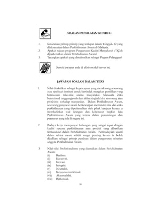 50
SOALAN PENILAIAN KENDIRI
1. Senaraikan prinsip-prinsip yang terdapat dalam Tonggak 12 yang
dilaksanakan dalam Perkhidmatan Awam di Malaysia.
2. Apakah tujuan program Pengurusan Kualiti Menyeluruh (TQM)
diperkenalkan dalam Perkhidmatan Awam?
3. Terangkan apakah yang dimaksudkan sebagai Piagam Pelanggan?
Semak jawapan anda di akhir modul kursus ini.
JAWAPAN SOALAN DALAM TEKS
1. Nilai ditakrifkan sebagai kepercayaan yang mendorong seseorang
atau sesebuah institusi untuk bertindak mengikut pemilihan yang
berasaskan nilai-nilai utama masyarakat. Manakala etika
bermaksud tanggungjawab dan akibat tingkah laku seseorang atau
profesion terhadap masyarakat. Dalam Perkhidmatan Awam,
seseorang penjawat awam berkewajipan mematuhi nilai dan etika
perkhidmatan yang diperkenalkan oleh pihak kerajaan kerana ia
membabitkan soal larangan dan kebenaran tingkah laku
Perkhidmatan Awam yang tertera dalam perundangan dan
peraturan yang ada di negara ini.
2. Budaya kerja mempunyai hubungan yang sangat rapat dengan
kualiti sesuatu perkhidmatan atau produk yang dihasilkan
termasuklah dalam Perkhidmatan Awam. Pembudayaan kualiti
dalam sektor awam adalah sangat penting kerana ia boleh
dijadikan sebagai prinsip panduan dalam pengurusan seharian
anggota Perkhidmatan Awam.
3. Nilai-nilai Profesionalisme yang diamalkan dalam Perkhidmatan
Awam:
(i) Berilmu.
(ii) Kreativiti.
(iii) Inovasi.
(iv) Integriti.
(v) Neutraliti.
(vi) Kejujuran intelektual.
(vii) Akauntabiliti.
(viii) Berkecuali.
 