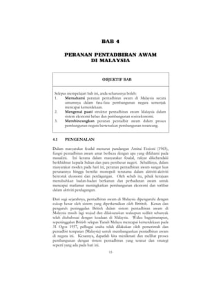 53
BAB 4
PERANAN PENTADBIRAN AWAM
DI MALAYSIA
OBJEKTIF BAB
Selepas mempelajari bab ini, anda seharusnya boleh:
1. Memahami peranan pentadbiran awam di Malaysia secara
umumnya dalam fasa-fasa pembangunan negara semenjak
mencapai kemerdekaan.
2. Mengenal pasti struktur pentadbiran awam Malaysia dalam
sistem ekonomi bebas dan pembangunan sosioekonomi.
3. Membincangkan peranan pentadbir awam dalam proses
pembangunan negara berteraskan pembangunan terancang.
4.1 PENGENALAN
Dalam masyarakat feudal menurut pandangan Amitai Etzioni (1965),
fungsi pentadbiran awam amat berbeza dengan apa yang difahami pada
masakini. Ini kerana dalam masyarakat feudal, rakyat dikehendaki
berkhidmat kepada Sultan dan para pembesar negeri. Sebaliknya, dalam
masyarakat moden pada hari ini, peranan pentadbiran awam sangat luas
peranannya hingga bersifat monopoli terutama dalam aktiviti-aktiviti
bercorak ekonomi dan perdagangan. Oleh sebab itu, pihak kerajaan
menubuhkan badan-badan berkanun dan perbadanan awam untuk
mencapai matlamat meningkatkan pembangunan ekonomi dan terlibat
dalam aktiviti perdagangan.
Dari segi sejarahnya, pentadbiran awam di Malaysia dipengaruhi dengan
cukup besar oleh sistem yang diperkenalkan oleh Brititsh. Kesan dan
pengaruh peninggalan British dalam sistem pentadbiran awam di
Malaysia masih lagi wujud dan dilaksanakan walaupun sedikit sebanyak
telah diubahsuai dengan keadaan di Malaysia. Walau bagaimanapun,
sepeninggalan British selepas Tanah Melayu mencapai kemerdekaan pada
31 Ogos 1957, pelbagai usaha telah dilakukan oleh pemerintah dan
pentadbir tempatan (Malaysia) untuk membangunkan pentadbiran awam
di negara ini. Kesannya, dapatlah kita menikmati dan melihat proses
pembangunan dengan sistem pentadbiran yang teratur dan strategi
seperti yang ada pada hari ini.
 