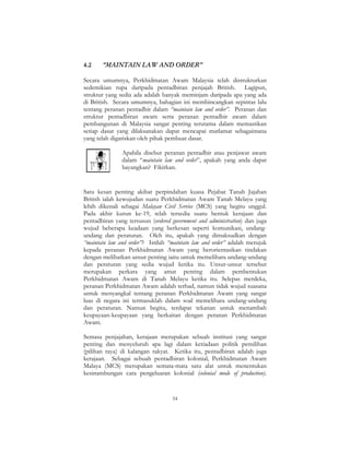 54
4.2 “MAINTAIN LAW AND ORDER”
Secara umumnya, Perkhidmatan Awam Malaysia telah distrukturkan
sedemikian rupa daripada pentadbiran penjajah British. Lagipun,
struktur yang sedia ada adalah banyak meminjam daripada apa yang ada
di British. Secara umumnya, bahagian ini membincangkan sepintas lalu
tentang peranan pentadbir dalam “maintain law and order”. Peranan dan
struktur pentadbiran awam serta peranan pentadbir awam dalam
pembangunan di Malaysia sangat penting terutama dalam memastikan
setiap dasar yang dilaksanakan dapat mencapai matlamat sebagaimana
yang telah digariskan oleh pihak pembuat dasar.
Apabila disebut peranan pentadbir atau penjawat awam
dalam “maintain law and order”, apakah yang anda dapat
bayangkan? Fikirkan.
Satu kesan penting akibat perpindahan kuasa Pejabat Tanah Jajahan
British ialah kewujudan suatu Perkhidmatan Awam Tanah Melayu yang
lebih dikenali sebagai Malayan Civil Service (MCS) yang begitu unggul.
Pada akhir kurun ke-19, telah tersedia suatu bentuk kerajaan dan
pentadbiran yang tersusun (ordered government and administration) dan juga
wujud beberapa keadaan yang berkesan seperti komunikasi, undang-
undang dan peraturan. Oleh itu, apakah yang dimaksudkan dengan
“maintain law and order”? Istilah “maintain law and order” adalah merujuk
kepada peranan Perkhidmatan Awam yang berorientasikan tindakan
dengan melibatkan unsur penting iaitu untuk memelihara undang-undang
dan peraturan yang sedia wujud ketika itu. Unsur-unsur tersebut
merupakan perkara yang amat penting dalam pembentukan
Perkhidmatan Awam di Tanah Melayu ketika itu. Selepas merdeka,
peranan Perkhidmatan Awam adalah terhad, namun tidak wujud suasana
untuk menyangkal tentang peranan Perkhidmatan Awam yang sangat
luas di negara ini termasuklah dalam soal memelihara undang-undang
dan peraturan. Namun begitu, terdapat tekanan untuk menambah
keupayaan-keupayaan yang berkaitan dengan peranan Perkhidmatan
Awam.
Semasa penjajahan, kerajaan merupakan sebuah institusi yang sangat
penting dan menyeluruh apa lagi dalam ketiadaan politik pemilihan
(pilihan raya) di kalangan rakyat. Ketika itu, pentadbiran adalah juga
kerajaan. Sebagai sebuah pentadbiran kolonial, Perkhidmatan Awam
Malaya (MCS) merupakan semata-mata satu alat untuk menentukan
kesinambungan cara pengeluaran kolonial (colonial mode of production).
 