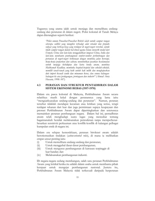 55
Tugasnya yang utama ialah untuk menjaga dan memelihara undang-
undang dan peraturan di dalam negeri. Polisi kolonial di Tanah Melayu
dapat diterangkan seperti berikut:
“Polisi umum Penasihat-Penasihat British ialah untuk campur tangan
seberapa sedikit yang mungkin terhadap adat istiadat dan prejudis
rakyat yang berbeza-beza yang terdapat di negeri-negeri tersebut, untuk
tidak campur tangan dalam hal-ehwal agama Islam; menarik modal dari
Eropah, China dan lain-lain; menggalakkan imigrasi China, India dan
lain-lain; membantu pembangunan sumber-sumber perlombongan dan
pertanian di negeri-negeri berkenaan dengan membina jalan keretapi,
kerja-kerja perparitan dan saliran; menubuhkan pasukan keselamatan
untuk menjaga kehidupan dan harta benda awam, membina
Mahkamah Keadilan, membuka hospital-hospital dan sekolah-sekolah,
memilih tanah-tanah yang baik untuk hak milik dan menghapuskan
duti import kecuali candu dan minuman keras, dan semua halangan-
halangan ke atas perdagangan, perniagaan dan industri” (Ahmad Atory
Hussain, 1998: 107).
4.3 PERANAN DAN STRUKTUR PENTADBIRAN DALAM
SISTEM EKONOMI BEBAS (1957-1970)
Dalam era pasca kolonial di Malaysia, Perkhidmatan Awam secara
relatifnya masih kekal dengan peranannya yang lama iaitu
“menguatkuasakan undang-undang dan peraturan”. Namun, peranan
tersebut tidaklah mendapat kecaman atau kritikan yang serius, tetapi
terdapat tekanan dari luar dan juga permintaan supaya keupayaan dan
prestasi Perkhidmatan Awam dapat dipertingkatkan dan seterusnya
memainkan peranan pembanguan negara. Dalam hal ini, pentadbiran
awam telah menghadapi suatu tugas yang mencabar tentang
bagaimanakah hendak melaksanakan pemodenan tanpa memperbesar-
besarkan sensitiviti perkauman atau konflik-konflik di kalangan pelbagai
kumpulan etnik di negara ini.
Dalam era selepas kemerdekaan, peranan birokrasi awam adalah
berorientasikan tindakan (action-oriented roles), di mana ia melibatkan
empat unsur penting iaitu
(i) Untuk memelihara undang-undang dan peraturan;
(ii) Untuk menggubal dasar-dasar pembangunan;
(iii) Untuk mengurus pembangunan di kawasan terpinggir di
luar bandar; dan
(iv) Melaksanakan pembangunan industri.
Di negara-negara sedang membangun, salah satu peranan Perkhidmatan
Awam yang kritikal ketika itu adalah dalam usaha untuk membantu pihak
kerajaan untuk mengejar pembangunan nasional. Justeru itu,
Perkhidmatan Awam Malaysia tidak terkecuali daripada berperanan
 