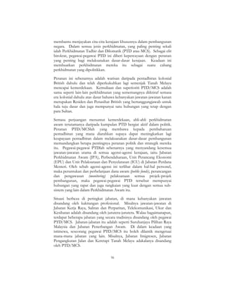 56
membantu menjayakan cita-cita kerajaan khususnya dalam pembangunan
negara. Dalam semua jenis perkhidmatan, yang paling penting sekali
ialah Perkhidmatan Tadbir dan Dilomatik (PTD atau MCS). Sebagai elit
birokrat, pegawai-pegawai PTD ini diberi kepercayaan dengan peranan
yang penting bagi melaksanakan dasar-dasar kerajaan. Keadaan ini
membuatkan perkhidmatan mereka itu sebagai suatu cabang
perkhidmatan yang dipolitikkan.
Peranan ini sebenarnya adalah warisan daripada pentadbiran kolonial
British dahulu dan telah diperkukuhkan lagi semenjak Tanah Melayu
mencapai kemerdekaan. Kemuliaan dan superioriti PTD/MCS adalah
sama seperti lain-lain perkhidmatan yang sememangnya diiktiraf semasa
era kolonial dahulu atas dasar bahawa kebanyakan jawatan-jawatan kanan
merupakan Residen dan Penasihat British yang bertanggungjawab untuk
hala tuju dasar dan juga mempunyai satu hubungan yang tetap dengan
para Sultan.
Semasa perjuangan menuntut kemerdekaan, ahli-ahli perkhidmatan
awam terutamanya daripada kumpulan PTD bergiat aktif dalam politik.
Peranan PTD/MCSlah yang membawa kepada pembaharuan
pentadbiran yang mana diarahkan supaya dapat meningkatkan lagi
keupayaan pentadbiran dalam melaksanakan dasar-dasar pembangunan
memandangkan betapa pentingnya peranan politik dan strategik mereka
itu. Pegawai-pegawai PTDlah sebenarnya yang menyandang kesemua
jawatan-jawatan utama di semua agensi-agensi kerajaan, iaitu Jabatan
Perkhidmatan Awam (JPA), Perbendaharaan, Unit Perancang Ekonomi
(EPU) dan Unit Pelaksanaan dan Penyelarasan (ICU) di Jabatan Perdana
Menteri. Oleh sebab agensi-agensi ini terlibat dalam hal-hal personel,
maka peruntukan dan perbelanjaan dana awam (public funds), perancangan
dan pengawasan (monitoring) pelaksanaan semua projek-projek
pembangunan, maka pegawai-pegawai PTD tersebut mempunyai
hubungan yang rapat dan juga rangkaian yang kuat dengan semua sub-
sistem yang lain dalam Perkhidmatan Awam itu.
Situasi berbeza di peringkat jabatan, di mana kebanyakan jawatan
disandang oleh kakitangan profesional. Misalnya jawatan-jawatan di
Jabatan Kerja Raya, Saliran dan Perparitan, Telekomunikasi, Ukur dan
Kesihatan adalah disandang oleh jurutera-jurutera. Walau bagaimanapun,
terdapat beberapa jabatan yang secara tradisinya disandang oleh pegawai
PTD/MCS. Jabatan-jabatan itu adalah seperti Suruhanjaya Pilihan Raya
Malaysia dan Jabatan Penerbangan Awam. Di dalam keadaan yang
istimewa, seseorang pegawai PTD/MCS itu boleh dilantik mengetuai
mana-mana jabatan yang lain. Misalnya, Jabatan Imigresen, Jabatan
Pengangkutan Jalan dan Keretapi Tanah Melayu adakalanya disandang
oleh PTD/MCS.
 