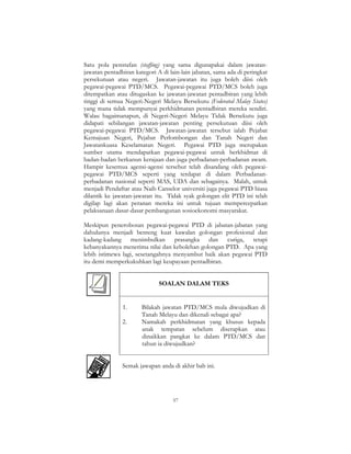 57
Satu pola penstafan (staffing) yang sama digunapakai dalam jawatan-
jawatan pentadbiran kategori A di lain-lain jabatan, sama ada di peringkat
persekutuan atau negeri. Jawatan-jawatan itu juga boleh diisi oleh
pegawai-pegawai PTD/MCS. Pegawai-pegawai PTD/MCS boleh juga
ditempatkan atau ditugaskan ke jawatan-jawatan pentadbiran yang lebih
tinggi di semua Negeri-Negeri Melayu Bersekutu (Federated Malay States)
yang mana tidak mempunyai perkhidmatan pentadbiran mereka sendiri.
Walau bagaimanapun, di Negeri-Negeri Melayu Tidak Bersekutu juga
didapati sebilangan jawatan-jawatan penting persekutuan diisi oleh
pegawai-pegawai PTD/MCS. Jawatan-jawatan tersebut ialah Pejabat
Kemajuan Negeri, Pejabat Perlombongan dan Tanah Negeri dan
Jawatankuasa Keselamatan Negeri. Pegawai PTD juga merupakan
sumber utama mendapatkan pegawai-pegawai untuk berkhidmat di
badan-badan berkanun kerajaan dan juga perbadanan-perbadanan awam.
Hampir kesemua agensi-agensi tersebut telah disandang oleh pegawai-
pegawai PTD/MCS seperti yang terdapat di dalam Perbadanan-
perbadanan nasional seperti MAS, UDA dan sebagainya. Malah, untuk
menjadi Pendaftar atau Naib Canselor universiti juga pegawai PTD biasa
dilantik ke jawatan-jawatan itu. Tidak syak golongan elit PTD ini telah
digilap lagi akan peranan mereka ini untuk tujuan mempercepatkan
pelaksanaan dasar-dasar pembangunan sosioekonomi masyarakat.
Meskipun penerobosan pegawai-pegawai PTD di jabatan-jabatan yang
dahulunya menjadi benteng kuat kawalan golongan profesional dan
kadang-kadang menimbulkan prasangka dan curiga, tetapi
kebanyakannya menerima nilai dan kebolehan golongan PTD. Apa yang
lebih istimewa lagi, sesetangahnya menyambut baik akan pegawai PTD
itu demi memperkukuhkan lagi keupayaan pentadbiran.
SOALAN DALAM TEKS
1. Bilakah jawatan PTD/MCS mula diwujudkan di
Tanah Melayu dan dikenali sebagai apa?
2. Namakah perkhidmatan yang khusus kepada
anak tempatan sebelum diserapkan atau
dinaikkan pangkat ke dalam PTD/MCS dan
tahun ia diwujudkan?
Semak jawapan anda di akhir bab ini.
 