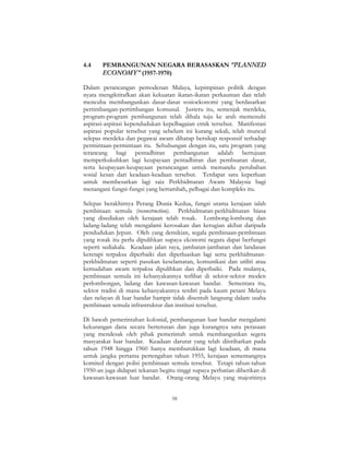 58
4.4 PEMBANGUNAN NEGARA BERASASKAN “PLANNED
ECONOMY” (1957-1970)
Dalam perancangan pemodenan Malaya, kepimpinan politik dengan
nyata mengiktirafkan akan kekuatan ikatan-ikatan perkauman dan telah
mencuba membangunkan dasar-dasar sosioekonomi yang berdasarkan
pertimbangan-pertimbangan komunal. Justeru itu, semenjak merdeka,
program-program pembangunan telah dihala tuju ke arah memenuhi
aspirasi-aspirasi kependudukan kepelbagaian etnik tersebut. Manifestasi
aspirasi popular tersebut yang sebelum ini kurang sekali, telah muncul
selepas merdeka dan pegawai awam diharap bersikap responsif terhadap
permintaan-permintaan itu. Sehubungan dengan itu, satu program yang
terancang bagi pentadbiran pembangunan adalah bertujuan
memperkukuhkan lagi keupayaan pentadbiran dan pembuatan dasar,
serta keupayaan-keupayaan perancangan untuk memandu perubahan
sosial kesan dari keadaan-keadaan tersebut. Terdapat satu keperluan
untuk membesarkan lagi saiz Perkhidmatan Awam Malaysia bagi
menangani fungsi-fungsi yang bertambah, pelbagai dan kompleks itu.
Selepas berakhirnya Perang Dunia Kedua, fungsi utama kerajaan ialah
pembinaan semula (reconstruction). Perkhidmatan-perkhidmatan biasa
yang disediakan oleh kerajaan telah rosak. Lombong-lombong dan
ladang-ladang telah mengalami kerosakan dan kerugian akibat daripada
pendudukan Jepun. Oleh yang demikian, segala pembinaan-pembinaan
yang rosak itu perlu dipulihkan supaya ekonomi negara dapat berfungsi
seperti sediakala. Keadaan jalan raya, jambatan-jambatan dan landasan
keretapi terpaksa diperbaiki dan diperluaskan lagi serta perkhidmatan-
perkhidmatan seperti pasukan keselamatan, komunikasi dan utiliti atau
kemudahan awam terpaksa dipulihkan dan diperbaiki. Pada mulanya,
pembinaan semula ini kebanyakannya terlibat di sektor-sektor moden
perlombongan, ladang dan kawasan-kawasan bandar. Sementara itu,
sektor tradisi di mana kebanyakannya terdiri pada kaum petani Melayu
dan nelayan di luar bandar hampir tidak disentuh langsung dalam usaha
pembinaan semula infrastruktur dan institusi tersebut.
Di bawah pemerintahan kolonial, pembangunan luar bandar mengalami
kekurangan dana secara berterusan dan juga kurangnya satu perasaan
yang mendesak oleh pihak pemerintah untuk membangunkan segera
masyarakat luar bandar. Keadaan darurat yang telah diistiharkan pada
tahun 1948 hingga 1960 hanya memburukkan lagi keadaan, di mana
untuk jangka pertama pertengahan tahun 1955, kerajaan sememangnya
komited dengan polisi pembinaan semula tersebut. Tetapi tahun-tahun
1950-an juga didapati tekanan begitu tinggi supaya perhatian diberikan di
kawasan-kawasan luar bandar. Orang-orang Melayu yang majoritinya
 