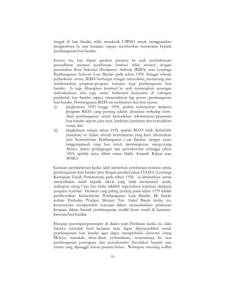 59
tinggal di luar bandar telah mendesak UMNO untuk menggunakan
pengaruhnya ke atas kerajaan supaya memberikan keutamaan kepada
pembangunan luar bandar.
Justeru itu, kita dapati gerakan pertama ke arah pembaharuan
pentadbiran ataupun pembinaan institusi telah muncul dengan
penubuhan Rural Industrial Development Authority (RIDA) atau Lembaga
Pembangunan Industri Luar Bandar pada tahun 1950. Sebagai sebuah
perbadanan awam, RIDA berfungsi sebagai menyelaras, merancang dan
melaksanakan program-program kerajaan bagi pembangunan luar
bandar. Ia juga diharapkan komited ke arah menerapkan semangat
individualisme dan juga usaha berbentuk kerjasama di kalangan
penduduk luar bandar supaya memudahkan lagi proses pembangunan
luar bandar. Pembangunan RIDA ini melibatkan dua fasa utama:
(i) Jangkamasa 1950 hingga 1959, apabila kebanyakan daripada
program RIDA yang penting adalah ditujukan terhadap skim-
skim pembangunan untuk kemudahan infrastruktur/prasarana
luar bandar seperti jalan raya, jambatan-jambatan dan kemudahan
sosial; dan
(ii) Jangkamasa selepas tahun 1959, apabila RIDA telah diubahalih
(transform) ke dalam sebuah kementerian yang baru ditubuhkan
iaitu Kementerian Pembangunan Luar Bandar, dengan suatu
tanggungjawab yang luas untuk pembangunan orang-orang
Melayu dalam perdagangan dan perindustrian sehingga tahun
1965, apabila ianya diberi nama Majlis Amanah Rakyat atau
MARA.
Gerakan pembaharuan kedua ialah berbentuk pembinaan institusi untuk
pembangunan luar bandar iaitu dengan pembentukan FELDA (Lembaga
Kemajuan Tanah Persekutuan) pada tahun 1956. Ia ditubuhkan untuk
menyediakan tanah kepada rakyat yang tidak mempunyai tanah,
walaupun orang Cina dan India tidaklah sepenuhnya terkeluar daripada
program tersebut. Gerakan yang paling penting pada tahun 1959 adalah
pembentukan Kementerian Pembangunan Luar Bandar. Di bawah
arahan Timbalan Perdana Menteri Tun Abdul Razak ketika itu,
kementerian memperolehi kejayaan dalam menambahkan pelaburan
kerajaan dalam bentuk pembangunan modal besar sosial di kawasan-
kawasan luar bandar.
Harapan pemimpin-pemimpin di dalam parti Perikatan ketika itu ialah
bahawa sejumlah hasil kerajaan akan dapat diperuntukkan untuk
pembangunan luar bandar agar dapat memperbaiki ekonomi orang
Melayu, manakala dasar-dasar perbandaran, terutamanya ke atas
pembangunan perniagaan dan perindustrian diserahkan kepada satu
sistem yang dipanggil sistem pasaran bebas. Walaupun memang sedikit
 