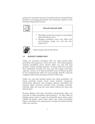 6
pekerja serta memajukan personel; merunding kontrak; memperkenalkan
perubahan; merangsang pertumbuhan dan mendorong organisasi unutk
berfungsi sebagai sebuah institusi.
SOALAN DALAM TEKS
1. Bincangkan semula dua komponen yang terdapat
dalam pentadbiran awam.
2. Mengapa pentadbiran awam turut dilihat dari
sagi konsepnya sebagai satu “seni dan sains
pengurusan”?
Semak jawapan anda di akhir bab ini.
1.3 KONSEP TADBIR URUS
Tadbir urus (governance) merupakan salah satu aspek penting dalam
pentadbiran dan pengurusan—awam dan swasta. Kini dalam pengajian
mengenai pentadbiran awam, peranan tadbir urus yang baik (good
governance) semakin mendapat perhatian. Ini kerana tadbir urus yang baik
akan memberikan kekuatan dan imej yang baik kepada mana-mana
organisasi. Justeru itu, di dalam pentadbiran awam di Malaysia, gerakan
ke arah memperkasakan tadbir urus yang berkualiti, dinamik, cekap dan
sebagainya telah bermula semenjak awal tahun 1980-an lagi.
Tadbir urus yang baik bukanlah perkara baru dalam pentadbiran. Ini
kerana penekanan kepada ciri-ciri seperti ketelusan (transparency),
keberkesanan (effectiveness) dan kecekapan (efficiency), akauntabiliti dan
responsif dalam memenuhi kehendak rakyat, merupakan kehendak-
kehendak tadbir urus yang baik yang sentiasa dituntut dan diseru oleh
pihak kerajaan.
Kerajaan Malaysia telah lama menerapkan prinsip-prinsip tadbir urus
yang baik ke dalam pentadbiran agensi-agensinya. Ini dapat dilihat di
beberapa agensi utama di negara ini termasuklah agensi agama seperti
JAKIM dan Jabatan Agama Islam Negeri juga sentiasa memastikan
bahawa pentadbiran dan pengurusannya menepati kehendak-kehendak
tadbir urus yang baik.
 