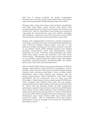 61
lebih besar di kalangan penduduk luar bandar, menghapuskan
kemiskinan dan seterusnya menolak secara perlahan-lahan orang Melayu
supaya berkecimpung dalam bidang-bidang perniagaan dan industri.
Meskipun adanya usaha-usaha kerajaan untuk membantu meningkatkan
taraf hidup orang Melayu, namun ekonomi orang Melayu masih
tertumpu dengan banyaknya di kawasan luar bandar, iaitu pertanian yang
berskala kecil. Oleh itu, orang Melayu di luar bandar terus tertumpu di
negeri-negeri dan kawasan-kawasan yang secara relatifnya ketinggalan
jauh kebelakang. Kebanyakan aktiviti-aktiviti pertanian mereka adalah
seperti penanaman padi yang mempunyai produktiviti yang rendah.
Kerajaan telah melipatgandakan komitmennya terhadap pembangunan
sosial dengan menaikkan peruntukan untuk perkhidmatan-perkhidmatan
sosial terutamanya pelajaran. Dengan gerakan yang padu ke arah
pelaksanaan program pembangunan luar bandar, penekanan yang lebih
ke atas pelajaran tersebut adalah sebahagian besarnya kesan daripada
perubahan tekanan-tekanan politik yang dihubungkaitkan dengan
kemerdekaan itu sendiri. Permintaan untuk pembangunan luar bandar
adalah sejajar dengan tuntutan atau permintaan untuk lebih banyak
sekolah-sekolah. Menimbangkan bahawa begitu besarnya perbelanjaan
ke atas pendidikan, kerajaan berpendapat bahawa negara sememangnya
memerlukan juruteknik-juruteknik, pentadbir-pentadbir dan pekerja-
pekerja mahir untuk usaha-usaha pembangunannya.
Oleh itu, bolehlah dilihat bahawa perancangan pembangunan di Malaysia
dianggap tinggi politiknya (highly political) dan pembangunan ekonomi
bertujuan untuk memenuhi tuntutan-tuntutan politik daripada pelbagai
kumpulan etnik, terutamanya orang Melayu. Justeru itu, dalam tempoh
pembangunan negara melalui ekonomi yang terancang, tugas dan
peranan pegawai-pegawai dalam Perkhidmatan Awam lebih kepada
pembangunan dari segi sosioekonomi yang asas seperti yang telah
dibincangkan. Sebagai pegawai kerajaan, pegawai-pegawai Perkhidmatan
Awam merupakan agen pelaksana dasar, polisi dan juga program-
program pembangunan yang diwujudkan oleh kerajaan pemerintah ketika
itu. Seperti yang telah dinyatakan sebelum ini, dalam melaksanakan
pembangunan negara berasaskan ekonomi yang dirancang, Perkhidmatan
Awam selepas merdeka adalah berperanan untuk memelihara undang-
undang dan peraturan yang sedia ada ketika itu. Selain itu, Perkhidmatan
Awam juga terlibat dalam menggubal dasar-dasar pembangunan negara.
Pembangunan negara selepas merdeka adalah juga tertumpu kepada
kawasan luar bandar. Oleh itu, Perkhidmatan Awam juga mengurus
pembangunan di kawasan terpinggir di luar bandar dan melaksanakan
pembangunan industri.
 