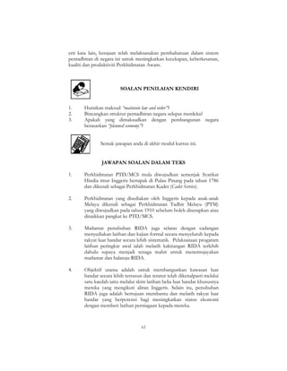 63
erti kata lain, kerajaan telah melaksanakan pembaharuan dalam sistem
pentadbiran di negara ini untuk meningkatkan kecekapan, keberkesanan,
kualiti dan produktiviti Perkhidmatan Awam.
SOALAN PENILAIAN KENDIRI
1. Huraikan maksud “maintain law and order”?
2. Bincangkan struktur pentadbiran negara selepas merdeka?
3. Apakah yang dimaksudkan dengan pembangunan negara
berasaskan “planned economy”?
Semak jawapan anda di akhir modul kursus ini.
JAWAPAN SOALAN DALAM TEKS
1. Perkhidmatan PTD/MCS mula diwujudkan semenjak Syarikat
Hindia imur Inggeris bertapak di Pulau Pinang pada tahun 1786
dan dikenali sebagai Perkhidmatan Kadet (Cadet Service).
2. Perkhidmatan yang disediakan oleh Inggeris kepada anak-anak
Melayu dikenali sebagai Perkhidmatan Tadbir Melayu (PTM)
yang diwujudkan pada tahun 1910 sebelum boleh diserapkan atau
dinaikkan pangkat ke PTD/MCS.
3. Matlamat penubuhan RIDA juga selaras dengan cadangan
menyediakan latihan dan kajian formal secara menyeluruh kepada
rakyat luar bandar secara lebih sistematik. Pelaksanaan progaram
latihan peringkat awal ialah melatih kakitangan RIDA terlebih
dahulu supaya menjadi tenaga mahir untuk menentujayakan
matlamat dan halatuju RIDA.
4. Objektif utama adalah untuk membangunkan kawasan luar
bandar secara lebih tersusun dan teratur telah dikenalpasti melalui
satu kaedah iaitu melalui skim latihan belia luar bandar khususnya
mereka yang mengikuti aliran Inggeris. Selain itu, penubuhan
RIDA juga adalah bertujuan membantu dan melatih rakyat luar
bandar yang berpotensi bagi meningkatkan status ekonomi
dengan memberi latihan perniagaan kepada mereka.
 