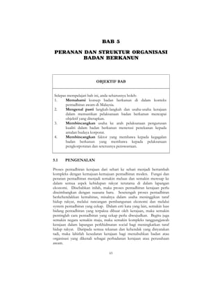 65
BAB 5
PERANAN DAN STRUKTUR ORGANISASI
BADAN BERKANUN
OBJEKTIF BAB
Selepas mempelajari bab ini, anda seharusnya boleh:
1. Memahami konsep badan berkanun di dalam konteks
pentadbiran awam di Malaysia.
2. Mengenal pasti langkah-langkah dan usaha-usaha kerajaan
dalam memastikan pelaksanaan badan berkanun mencapai
objektif yang ditetapkan.
3. Membincangkan usaha ke arah pelaksanaan pengurusan
kualiti dalam badan berkanun menerusi penekanan kepada
amalan budaya korporat.
4. Membincangkan faktor yang membawa kepada kegagalan
badan berkanun yang membawa kepada pelaksanaan
pengkorporatan dan seterusnya penswastaan.
5.1 PENGENALAN
Proses pentadbiran kerajaan dari sehari ke sehari menjadi bertambah
kompleks dengan kemajuan-kemajuan pentadbiran moden. Fungsi dan
peranan pentadbiran menjadi semakin meluas dan semakin meresap ke
dalam semua aspek kehidupan rakyat terutama di dalam lapangan
ekonomi. Disebabkan inilah, maka proses pentadbiran kerajaan perlu
diseimbangkan dengan suasana baru. Sesetengah proses pentadbiran
berkehendakkan kemahiran, misalnya dalam usaha meninggikan taraf
hidup rakyat, melalui rancangan pembangunan ekonomi dan melalui
system pentadbiran yang cekap. Dalam erti kata yang lain, semakin luas
bidang pentadbiran yang terpaksa dibuat oleh kerajaan, maka semakin
pentinglah cara pentadbiran yang cekap perlu diwujudkan. Begitu juga
semakin negara semakin maju, maka semakin kompleks tanggungjawab
kerajaan dalam lapangan perkhidmatan social bagi meningkatkan taraf
hidup rakyat. Daripada semua tekanan dan kehendak yang dinyatakan
tadi, maka lahirlah kesedaran kerajaan bagi menubuhkan badan atau
organisasi yang dikenali sebagai perbadanan kerajaan atau perusahaan
awam.
 