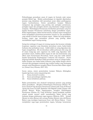 66
Perkembangan perusahaan awam di negara ini bermula sejak zaman
penjajah British lagi. Melalui perkembangan ini dapatlah diperhatikan
peranan yang dimainkan oleh perusahaan awam dalam pembangunan
negara keseluruhannya. Sistem pentadbiran kerajaan Malaysia
mempunyai tiga peringkat yang penting iaitu peringkat persekutuan,
peringkat negeri dan peringkat daerah yang dinamakan sebagai kerajaan
tempatan. Perlembagaan Persekutuan memberikan peruntukan yang luas
kepada Kerajaan Persekutuan berhubung dengan pentadbiran negara.
Walau bagaimanapun, dalam hal-hal tertentu, kerajaan negeri mempunyai
kuasa mengadakan peruntukan-peruntukan tertentu ke atas pentadbiran
yang terletak di bawah kuasa kerajaan negeri. Dalam hal yang demikian,
kerajaan negeri juga memainkan peranan yang penting dalam
mentadbirkan negeri masing-masing.
Sering kita terdengar di negara ini tentang teguran dan kecaman terhadap
keupayaan organisasi yang dinamakan perusahaan awam, badan-badan
berkanun dan perbadanan awam. Istilah-istilah ini sering digunakan dan
begitu mengelirukan. Di sini dicatatkan sedikit perbezaan sifat yang ada
di antara ketiga-tiga jenis organisasi ini; istilah yang digunakan ialah
perusahaan awam, malahan dalam negara ini ada satu kementerian yang
diberi nama Kementerian Perusahaan Awam yang kini sudah ditukar
kepada Kementerian Pembangunan Usahawan dan Koperasi. Secara
langsung bolehlah ditakrifkan istilah perusahaan awam itu sebagai badan-
badan kerajaan atau badan-badan berkanun yang terlibat dengan aktiviti
ekonomi dan perniagaan termasuk juga syarikat-syarikat yang memegang
amanah untuk Bumiputera mengikut Dasar Ekonomi Baru dalam negara
ini (Ahmad Atory Hussain, 2001: 183).
Secara amnya, sistem pemerintahan kerajaan Malaysia dibahagikan
kepada tiga kuasa utama yang penting iaitu
(i) Kuasa eksekutif (executive);
(ii) Kuasa perundangan (legislative); dan
(iii) Kuasa kehakiman (judiciary).
Badan pemerintahan atau eksekutif mempunyai peranan yang penting
dalam pentadbiran. Mengikut Perlembagaan Persekutuan (Perkara 39),
kuasa eksekutif bagi Kerajaan Persekutuan terletak pada Yang di-Pertuan
Agong dan kuasa ini boleh dijalankan oleh Baginda sendiri ataupun oleh
Jemaah Menteri. Walau bagaimanapun, mengikut Perlembagaan
Persekutuan (Perkara 43), Yang di-Pertuan Agong hendaklah melantik
sebuah jemaah menteri untuk menasihatinya dalam hal-hal yang
berkaitan dengan pelaksanaan tugas-tugasnya (Malaysia, 2005). Jemaah
Menteri ini akan diketuai oleh seorang Perdana Menteri, iaitu ahli Dewan
Rakyat yang mendapat kepercayaan besar oleh Dewan Rakyat. Untuk
menjalankan tugas-tugas pemerintahan negara, beberapa kementerian
 