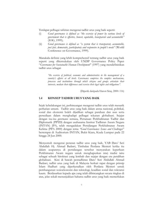 7
Terdapat pelbagai tafsiran mengenai tadbir urus yang baik seperti:
(i) Good governance is defined as “the exercise of power by various levels of
government that is effective, honest, equitable, transparent and accountable”
(IOG, 1999);
(ii) Good governance is defined as “a system that is transparent, accountable,
just fair, democratic, participatory and responsive to people’s needs” (World
Conference on Governance, 1999).
Manakala definisi yang lebih komprehensif tentang tadbir urus yang baik
seperti yang dikemukakan oleh UNDP Governance Policy Paper
“Governance for Sustainable Human Development” (1997) yang mendefinisikan
tadbir urus sebagai:
“the exercise of political, economic and administrative in the management of a
country’s affairs at all levels. Governance comprises the complex mechanisms,
processes and institutions through which citizens and groups articulate their
interests, mediate their differences and exercise their legal rights and obligations”.
(Dipetik daripada Haron Siraj, 2000: 116)
1.4 KONSEP TADBIR URUS YANG BAIK
Sejak kebelakangan ini, perbincangan mengenai tadbir urus telah menarik
perhatian umum. Tadbir urus yang baik dalam arena nasional, politikal,
sosial dan ekonomi boleh dijadikan sebagai panduan dan asas serta
persediaan dalam menghadapi pelbagai tekanan globalisasi. Sejajar
dengan isu-isu governance semasa, Persatuan Perkhidmatan Tadbir dan
Diplomatik (PPTD) dengan usahasama Institut Tadbiran Awam Negara
(INTAN) JPA, telah mengadakan Persidangan Perkhidmatan Awam
Kelima (PPA 2000) dengan tema “Good Governance: Issues and Challenges”
bertempat di Auditorium INTAN, Bukit Kiara, Kuala Lumpur pada 22
hingga 24 Jun 2000.
Menyentuh mengenai peranan tadbir urus yang baik, YAB Dato’ Seri
Abdullah Hj. Ahmad Badawi, Timbalan Perdana Menteri ketika itu
dalam ucapannya di persidangan tersebut menyatakan keperluan
Perkhimatan Awam negara untuk menghapuskan imej tradisi iaitu
sebagai sebuah birokrasi yang lembab dan sejajar dengan era peralihan
globalisasi. Kini di bawah pentadbiran Dato’ Seri Abdullah Ahmad
Badawi, tadbir urus yang baik di Malaysia berkait rapat dengan prinsip
Islam Hadhari yang diperkenalkan oleh Perdana Menteri untuk
pembangunan sosioekonomi dan teknologi, keadilan sosial dan toleransi
kaum. Berdasarkan kepada apa yang telah dibincangkan secara ringkas di
atas, jelas sekali menunjukkan bahawa tadbir urus yang baik memerlukan
 