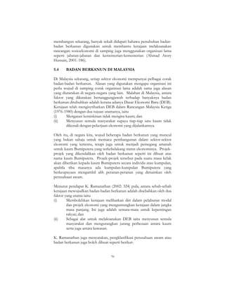 70
membangun sekarang, banyak sekali didapati bahawa penubuhan badan-
badan berkanun digunakan untuk membantu kerajaan melaksanakan
rancangan sosioekonomi di samping juga menggunakan organisasi lama
seperti jabatan-jabatan dan kementerian-kementerian (Ahmad Atory
Hussain, 2001: 186).
5.4 BADAN BERKANUN DI MALAYSIA
Di Malaysia sekarang, setiap sektor ekonomi mempunyai pelbagai corak
badan-badan berkanun. Alasan yang digunakan mengapa organisasi ini
perlu wujud di samping corak organisasi lama adalah sama juga alasan
yang diutarakan di negara-negara yang lain. Malahan di Malaysia, antara
faktor yang dikatakan bertanggungjawab terhadap banyaknya badan
berkanun ditubuhkan adalah kerana adanya Dasar Ekonomi Baru (DEB).
Kerajaan telah mengisytiharkan DEB dalam Rancangan Malaysia Ketiga
(1976-1980) dengan dua tujuan utamanya, iaitu
(i) Mengatasi kemiskinan tidak mengira kaum; dan
(ii) Menyusun semula masyarakat supaya tiap-tiap satu kaum tidak
dikenali dengan pekerjaan ekonomi yang dijalankannya.
Oleh itu, di negara kita, wujud beberapa badan berkanun yang muncul
yang bukan sahaja untuk memacu pembangunan dalam sektor-sektor
ekonomi yang tertentu, tetapi juga untuk menjadi pemegang amanah
untuk kaum Bumiputera yang terkebelakang status ekonominya. Projek-
projek yang dikendalikan oleh badan berkanun seperti ini dibuat atas
nama kaum Bumiputera. Projek-projek tersebut pada suatu masa kelak
akan diberikan kepada kaum Bumiputera secara individu atau kumpulan,
apabila tiba masanya ada kumpulan-kumpulan Bumiputera yang
berkeupayaan mengambil alih peranan-peranan yang dimainkan oleh
perusahaan awam.
Menurut pendapat K. Ramanathan (2002: 324) pula, antara sebab-sebab
kerajaan mewujudkan badan-badan berkanun adalah disebabkan oleh dua
faktor yang utama iaitu
(i) Membolehkan kerajaan melibatkan diri dalam pelaburan modal
dan projek ekonomi yang menguntungkan kerajaan dalam jangka
masa panjang. Ini juga adalah semata-mata untuk kepentingan
rakyat; dan
(ii) Sebagai alat untuk melaksanakan DEB iaitu menyusun semula
masyarakat dan mengurangkan jurang perbezaan antara kaum
serta juga antara kawasan.
K. Ramanathan juga menyatakan, pengklasifikasi perusahaan awam atau
badan berkanun juga boleh dibuat seperti berikut:
 