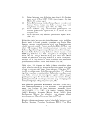 71
(i) Badan berkanun yang ditubuhkan dan dibiayai oleh kerajaan
pusat seperti MARA, MIDF, FELDA dan sebagainya dan juga
PKEN oleh kerajaan negeri;
(ii) Badan Berkanun yang menghasilkan pendapatan (revenue) seperti
Keretapi Tanah Melayu serta badan berkanun yang tidak
menghasilkan pendapatan seperti FAMA dan Felda;
(iii) Badan berkanun yang berorientasikan pembangunan dan
memberi perkhidmatan seperti UDA, KTM, Pejabat Pos dan
sebagainya; dan
(iv) Badan berkanun yang berbentuk perindustrian seperti MIDF
(ibid., 343).
Kebanyakan badan berkanun yang ditubuhkan dalam zaman penjajahan
British adalah berbentuk penggalak (promotional) atau bergiat dalam
lapangan prasarana yang pada masa itu berkait rapat dengan dasar dan
objektif ekonomi penjajah. Namun, penubuhan RIDA (MARA) pada
tahun 1951 merupakan detik permulaan perusahaan awam atau badan
berkanun digunakan sebagai jentera pembangunan sosioekonomi negara.
Beberapa badan berkanun yang ditubuhkan selepas merdeka seperti
MIDF yang ditubuhkan pada 1960, Lembaga Urusan Tabung Haji pada
tahun 1962 dan Lembaga Pelabuhan Klang pada tahun 1963. Dalam
tempoh itu, perusahaan awam yang ditubuhkan di bawah Akta Syarikat,
misalnya MIDF yang ditubuhkan untuk melicinkan usaha memajukan
pembangunan perusahaan (Ahmad Atory Hussain, 2001: 187).
Mulai tahun 1969, beberapa lagi badan berkanun ditubuhkan bukan
sahaja sebagai penggerak dan pemacu pembangunan negara, tetapi juga
sebagai peserta yang aktif dalam bidang ekonomi. Pada tahun 1971,
sepuluh perusahaan awam ditubuhkan dan pada tahun 1973 sebanyak
tiga belas perusahaan awam ditubuhkan. Kebanyakan perusahaan awam
atau badan berkanun ini menumpukan kegiatan dalam lapangan
pembangunan negara dan luar bandar, sama ada berbentuk lembaga
pembangunan wilayah atau sebagai perbadanan yang bertanggungjawab
memajukan lapangan bidang yang khusus (ibid., 187).
Pada permulaan penubuhan, Kementerian Perusahaan Awam (1974)
telah dipertanggungjawabkan ke atas perjalanan 23 buah perusahaan
awam yang termasuk 13 buah Perbadanan Kemajuan Negeri
(SEDC/PKEN), UDA, FIMA, LPN, Syarikat Perkapalan Malaysia
(MISC), Kompleks Kewangan Malaysia Berhad (MIDF), Bank
Pembangunan Malaysia, dan sebagainya yang dianggap sebagai
perusahaan utama (Jabatan Penerangan Malaysia, 1977: xi).
Di dalam bahagian perdagangan, terdapat badan-badan berkanun seperti
Lembaga Kemajuan Perusahaan Persekutuan (FIDA), Pusat Daya
 