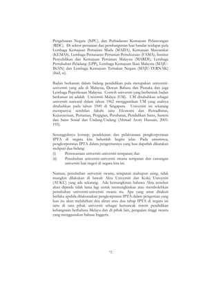 72
Pengeluaran Negara (NPC), dan Perbadanan Kemajuan Pelancongan
(RDC). Di sektor pertanian dan pembangunan luar bandar terdapat pula
Lembaga Kemajuan Pertanian Muda (MADA), Kemajuan Masyarakat
(KEMAS), Lembaga Pemasaran Pertanian Persekutuan (FAMA), Institut
Penyelidikan dan Kemajuan Pertanian Malaysia (MARDI), Lembaga
Pertubuhan Peladang (LPP), Lembaga Kemajuan Ikan Malaysia (MAJU-
IKAN) dan Lembaga Kemajuan Ternakan Negara (MAJU-TERNAK)
(ibid, xi).
Badan berkanun dalam bidang pendidikan pula merupakan universiti-
universiti yang ada di Malaysia, Dewan Bahasa dan Pustaka dan juga
Lembaga Peperiksaan Malaysia. Contoh universiti yang berbentuk badan
berkanun ini adalah Universiti Malaya (UM). UM ditubuhkan sebagai
universiti nasional dalam tahun 1962 menggantikan UM yang asalnya
ditubuhkan pada tahun 1949 di Singapura. Universiti ini sekarang
mempunyai sembilan fakulti iaitu Ekonomi dan Pentadbiran,
Kejuruteraan, Pertanian, Pergigian, Perubatan, Pendidikan Sains, Sastera
dan Sains Sosial dan Undang-Undang (Ahmad Atory Hussain, 2001:
193).
Sesungguhnya konsep, pendekatan dan pelaksanaan pengkorporatan
IPTA di negara kita belumlah begitu jelas. Pada umumnya,
pengkorporatan IPTA dalam pengertiannya yang luas dapatlah dikatakan
meliputi dua bidang:
(i) Penswastaan universiti-universiti tempatan; dan
(ii) Penubuhan universiti-universiti swasta tempatan dan cawangan
universiti luar negeri di negara kita ini.
Namun, penubuhan universiti swasta, tempatan mahupun asing, tidak
mungkin dilakukan di bawah Akta Universiti dan Kolej Universiti
(AUKU) yang ada sekarang. Ada kemungkinan bahawa Akta tersebut
akan dipinda tidak lama lagi untuk memungkinkan atau membolehkan
penubuhan universiti-universiti swasta itu. Apa yang amat ditakuti
berlaku apabila dilaksanakan pengkorpratan IPTA dalam pengertian yang
luas itu akan melahirkan dua aliran atau dua tahap IPTA di negara ini
iaitu di satu pihak universiti sebagai kemuncak sistem pendidikan
kebangsaan berbahasa Melayu dan di pihak lain, pengajian tinggi swasta
yang menggunakan bahasa Inggeris.
 