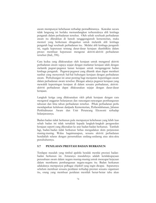 74
awam mempunyai kebebasan terhadap pentadbirannya. Kawalan secara
tidak langsung ini berlaku memandangkan terbentuknya ahli lembaga
pengarah dalam perbadanan tersebut. Oleh sebab sesebuah perbadanan
awam itu diletakkan di bawah tangggungjawab kementerian, maka
menteri yang berkenaan ditugaskan untuk melantik ahli lembaga
pengarah bagi sesebuah perbadanan itu. Melalui ahli lembaga pengarah
ini, segala keputusan tentang dasar-dasar kerajaan diambilkira dalam
proses membuat keputusan mengenai aktiviti-aktiviti perbadanan
tersebut (ibid., 596).
Cara kedua yang dilaksanakan oleh kerajaan untuk mengawal aktiviti
perbadanan awam supaya sejajar dengan matlamat kerajaan ialah dengan
melantik pegawi-pegawai kanan kerajaan untuk menganggotai badan
lembaga pengarah. Pegawai-pegawai yang dilantik akan dapat memberi
nasihat yang menyentuh hal-hal hubungan kerajaan dengan perbadanan
awam. Perhubungan ini amat penting bagi menjamin kepentingan awam
dalam perbadanan awam tersebut. Dengan adanya pegawai kerajaan yang
mewakili kepentingan kerajaan di dalam sesuatu perbadanan, aktiviti-
aktiviti perbadanan dapat dilaksanakan sejajar dengan dasar-dasar
kerajaan.
Langkah ketiga yang dilaksanakan oleh pihak kerajaan dengan cara
mengawal anggaran belanjawan dan rancangan-rancangan pembangunan
tahunan dan lima tahun perbadanan tersebut. Pihak perbadanan perlu
mendapatkan kelulusan daripada Kementerian, Perbendaharaan, Jabatan
Perkhidmatan Awam dan Unit Perancang Ekonomi terhadap
belanjawannya.
Badan-badan tidak berkanun pula mempunyai kebebasan yang lebih luas
sebab badan ini tidak tertakluk kepada langkah-langkah pengawalan
kerajaan seperti yang dikenakan ke atas badan-badan berkanun. Tambah
lagi, badan-badan tidak berkanun bebas mengadakan skim perjawatan
masing-masing. Walau bagaimanapun, sesuatu aktiviti perbadanan
hendaklah selaras dengan peruntukkan undang-undanng atau akta-akta
penubuhannya.
5.7 PENILAIAN PRESTASI BADAN BERKANUN
Terdapat masalah yang timbul apabila hendak menilai prestasi badan-
badan berkanun ini. Antaranya masalahnya adalah ketidakupayaan
perusahaan awam dalam negara masing-masing untuk mencapai kejayaan
dalam membantu pembangunan negara-negara itu. Badan berkanun
adakalanya mempunyai pelbagai objektif yang ingin dicapai. Sepatutnya
sebelum membuat sesuatu penilaian terhadap prestasi sesuatu organisasi
itu, orang yang membuat penilaian mestilah benar-benar tahu akan
 