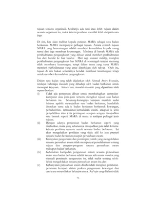 75
tujuan sesuatu organisasi. Sekiranya ada satu atau lebih tujuan dalam
sesuatu organisasi itu, maka kriteria penilaian mestilah lebih daripada satu
juga.
Di sini, kita akan melihat kepada peranan MARA sebagai satu badan
berkanun. MARA mempunyai pelbagai tujuan. Antara contoh tujuan
MARA yang bertentangan adalah memberi kemudahan kepada orang
ramai dan juga membuat keuntungan. Misalnya di bawah MARA ada
perkhidmatan pengangkutan yang dibuat untuk memberi perkhidmatan
bas dari bandar ke luar bandar. Dari segi economic viability, mungkin
perkhidmatan pengangkutan bas MARA di sesetengah tempat memang
tidak membawa keuntungan, tetapi dalam masa yang sama MARA
memberi perkhidmatan yang amat diperlukan oleh rakyat. Oleh itu,
tujuan di sini bukan sebenarnya hendak membuat keuntungan, tetapi
untuk memberi kemudahan pengangkutan.
Dalam satu kajian yang telah dijalankan oleh Ahmad Atory Hussain,
terdapat beberapa masalah yang dihadapi oleh badan berkanun untuk
mencapai kejayaan. Antara lain, masalah-masalah yang dipastikan ialah
seperti berikut:
(i) Tidak ada penentuan dibuat untuk membahagikan kumpulan-
kumpulan atau jenis-jenis tertentu mengikut tujuan asas badan
berkanun itu. Sekurang-kurangnya kerajaan mestilah sedar
bahawa apabila mewujudkan satu badan berkanun, hendaklah
ditetukan sama ada ia badan berkanun berbentuk kewangan,
perindustrian, kemudahan-kemudahan awam, ataupun ia jenis
penyelidikan atau jenis perniagaan ataupun sengaja diwujudkan
satu bentuk seperti MARA di mana ia terdapat pelbagai jenis
tujuan;
(ii) Dengan adanya penjenisan badan berkanun seperti yang
disebutkan, maka yang seharusnya diwujudkan pula ialah kriteria-
kriteria penilaian tertentu untuk sesuatu badan berkanun. Ini
akan mengelakkan penilaian yang tidak adil ke atas prestasi
sesuatu badan berkanun ataupun perusahaan awam;
(iii) Kumpulan pengurusan dan pemimpin politik yang mengelolakan
sesuatu perusahan awam tidak mempunyai persefahaman tentang
tujuan dan program-program sesuatu perusahaan awam
mahupun badan berkanun;
(iv) Kelemahan kumpulan pengurusan dalam sesuatu perusahaan
awam atau badan berkanun adalah kerana ada antara mereka yang
menjadi pemimpin pengurusan itu, tidak mahir tentang selok-
belok mengelolakan sesuatu perusahaan awam itu; dan
(v) Kebanyakan perusahaan awam dikehendaki mengikut peraturan-
peraturan kerajaan dalam perkara pengurusan kewangan dan
cara-cara menyediakan belanjawannya. Red tape yang dialami tidak
 