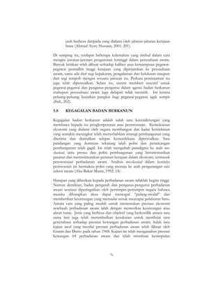 76
jauh berbeza daripada yang dialami oleh jabatan-jabatan kerajaan
biasa (Ahmad Atory Hussain, 2001: 201).
Di samping itu, terdapat beberapa kelemahan yang timbul dalam cara
mengisi jawatan-jawatan pengurusan tertinggi dalam perusahaan awam.
Banyak kritikan telah dibuat terhadap kaliber atau kemampuan pegawai-
pegawai pentadbir tinggi kerajaan yang dipinjamkan ke perusahaan
awam, sama ada dari segi kepakaran, pengalaman dan kelulusan ataupun
dari segi tempoh mengisi sesuatu jawatan itu. Perkara peminjaman itu
juga telah dipersoalkan. Selain itu, sistem memberi insentif untuk
pegawai-pegawai dan pengurus-pengurus dalam agensi badan berkanun
mahupun perusahaan awam juga didapati tidak menarik. Ini kerana
peluang-peluang kenaikan pangkat bagi pegawai-pegawai agak sempit
(ibid., 202).
5.8 KEGAGALAN BADAN BERKANUN
Kegagalan badan berkanun adalah salah satu kecenderungan yang
membawa kepada isu pengkorporatan atau penswastaan. Kemelesetan
ekonomi yang dialami oleh negara membangun dan kadar kemiskinan
yang semakin meningkat telah menyebabkan strategi pembangunan yang
diterima dan diamalkan selepas kemerdekaan dipersoalkan. Satu
pandangan yang dominan sekarang ialah polisi dan perancangan
pembangunan telah gagal. Ini telah mengubah paradigma ke arah neo-
classical, iaitu proses dan polisi pembangunan yang berorientasikan
pasaran dan meminimumkan peranan kerajaan dalam ekonomi, termasuk
penswastaan perbadanan awam. Analisis neo-classical dalam konteks
penswastan ini bermakna polisi yang menuju ke arah pengurangan saiz
sektor awam (Abu Bakar Munir, 1992: 14).
Harapan yang diberikan kepada perbadanan awam tidaklah begitu tinggi.
Namun demikian, badan pengarah dan pengurus-pengurus perbadanan
awam sentiasa diperingatkan oleh pemimpin-pemimpin negara bahawa
mereka diharapkan akan dapat mencapai “pulang-modal” dan
memberikan keuntungan yang memadai untuk mencapai pelaburan baru.
Antara cara yang paling mudah untuk menentukan prestasi ekonomi
sesebuah perbadanan awam ialah dengan memeriksa keuntungan atau
aliran tunai. Jenis yang berbeza dan objektif yang berkonflik antara satu
sama lain juga telah menimbulkan kesukaran untuk membuat satu
generalisasi terhadap prestasi kewangan perbadanan awam. Salah satu
kajian awal yang menilai prestasi perbadanan awam telah dibuat oleh
Grantt dan Dutto pada tahun 1968. Kajian ini telah menganalisis prestasi
kewangan 64 perbadanan awam dan telah membuat kesimpulan
 