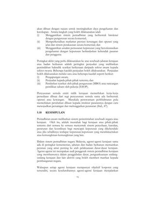 79
akan dibuat dengan tujuan untuk meningkatkan daya pengeluaran dan
kecekapan. Antara langkah yang boleh dilaksanakan ialah
(i) Menggantikan sistem pentadbiran yang berbentuk birokrasi
dengan pengurusan secara komersial;
(ii) Memperkenalkan matlamat prestasi kewangan dan operasi yang
jelas dan sistem perakaunan secara komersial; dan
(iii) Menggantikan amalan pemusatan keputusan yang berorientasikan
pengeluaran dengan keputusan berlandaskan kehendak pasaran
dan pengguna.
Peringkat akhir yang perlu dilaksanakan ke atas sesebuah jabatan kerajaan
atau badan berkanun adalah peringkat penjualan yang melibatkan
pemindahan hakmilik syarikat berkenaan daripada sektor awam kepada
sektor swasta. Beberapa kaedah penjualan boleh dilaksanakan. Penjualan
boleh dilaksanakan melalui satu atau beberapa kaedah seperti berikut:
(i) Pengapungan awam;
(ii) Penjualan kepada pihak-pihak tertentu; dan
(iii) Pembelian syarikat oleh pihak pengurusan (MBO) atau rancangan
pemilikan saham oleh pekerja (ESOP).
Penyusunan semula entiti milik kerajaan memerlukan kerja-kerja
persediaan dibuat dari segi penyusunan semula sama ada berbentuk
operasi atau kewangan. Manakala penswastaan perkhidmatan pula
memerlukan perubahan dibuat kepada struktur pasarannya dengan cara
mewujudkan persaingan dan melonggarkan peraturan (ibid., 47).
5.10 KESIMPULAN
Pentadbiran awam melibatkan sistem pemerintahan sesebuah negara atau
kerajaan. Oleh itu, adalah mustahak bagi kerajaan atau pihak-pihak
tertentu dari semasa ke semasa menyemak sistem penyeliaan, kawalan,
peraturan dan koordinasi bagi mencapai keputusan yang dikehendaki
atau jika sebaliknya terdapat keputusan-keputusan yang mendukacitakan
atau kemungkinan-kemungkinan yang lain.
Dalam sistem pentadbiran negara Malaysia, agensi-agensi kerajaan sama
ada di peringkat kementerian, jabatan dan badan berkanun memainkan
peranan yang amat penting ke arah pelaksanaan dasar-dasar kerajaan.
Agensi-agensi ini merupakan nadi penggerak sistem pentadbiran kerajaan
yang membantunya dalam penggubalan dasar, penguatkuasaan undang-
undang kerajaan dan lain aktiviti yang boleh memberi manfaat kepada
pembangunan negara.
Walaupun setiap agensi kerajaan mempunyai objektif korporat yang
tersendiri, secara keseluruhannya agensi-agensi kerajaan menjalankan
 