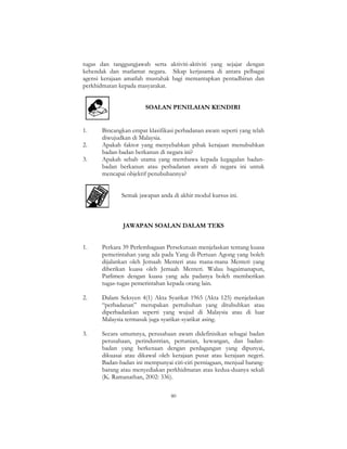 80
tugas dan tanggungjawab serta aktiviti-aktiviti yang sejajar dengan
kehendak dan matlamat negara. Sikap kerjasama di antara pelbagai
agensi kerajaan amatlah mustahak bagi memantapkan pentadbiran dan
perkhidmatan kepada masyarakat.
SOALAN PENILAIAN KENDIRI
1. Bincangkan empat klasifikasi perbadanan awam seperti yang telah
diwujudkan di Malaysia.
2. Apakah faktor yang menyebabkan pihak kerajaan menubuhkan
badan-badan berkanun di negara ini?
3. Apakah sebab utama yang membawa kepada kegagalan badan-
badan berkanun atau perbadanan awam di negara ini untuk
mencapai objektif penubuhannya?
Semak jawapan anda di akhir modul kursus ini.
JAWAPAN SOALAN DALAM TEKS
1. Perkara 39 Perlembagaan Persekutuan menjelaskan tentang kuasa
pemerintahan yang ada pada Yang di-Pertuan Agong yang boleh
dijalankan oleh Jemaah Menteri atau mana-mana Menteri yang
diberikan kuasa oleh Jemaah Menteri. Walau bagaimanapun,
Parlimen dengan kuasa yang ada padanya boleh memberikan
tugas-tugas pemerintahan kepada orang lain.
2. Dalam Seksyen 4(1) Akta Syarikat 1965 (Akta 125) menjelaskan
“perbadanan” merupakan pertubuhan yang ditubuhkan atau
diperbadankan seperti yang wujud di Malaysia atau di luar
Malaysia termasuk juga syarikat-syarikat asing.
3. Secara umumnya, perusahaan awam didefinisikan sebagai badan
perusahaan, perindustrian, pertanian, kewangan, dan badan-
badan yang berkenaan dengan perdagangan yang dipunyai,
dikuasai atau dikawal oleh kerajaan pusat atau kerajaan negeri.
Badan-badan ini mempunyai ciri-ciri perniagaan, menjual barang-
barang atau menyediakan perkhidmatan atau kedua-duanya sekali
(K. Ramanathan, 2002: 336).
 