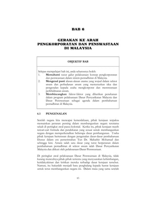 83
BAB 6
GERAKAN KE ARAH
PENGKORPORATAN DAN PENSWASTAAN
DI MALAYSIA
OBJEKTIF BAB
Selepas mempelajari bab ini, anda seharusnya boleh:
1. Memahami susur galur pelaksanaan konsep pengkorporatan
dan penswastaan dalam sistem pentadbiran di Malaysia.
2. Mengenal pasti alasan-alasan utama yang wujud dalam sektor
awam dan perbadanan awam yang mencetuskan idea dan
pengenalan kepada usaha mengkorporat dan menswastaan
perkhidmatan awam.
3. Membincangkan faktor-faktor yang diberikan penekanan
dalam program pelaksanaan Dasar Persyarikatan Malaysia dan
Dasar Penswastaan sebagai agenda dalam pembaharuan
pentadbiran di Malaysia.
6.1 PENGENALAN
Setelah negara kita mencapai kemerdekaan, pihak kerajaan terpaksa
memainkan peranan penting dalam membangunkan negara terutama
sekali di peringkat awal pasca-kolonial. Ketika itu, pihak kerajaan masih
tercari-cari formula dan pendekatan yang sesuai untuk membangunkan
negara dengan memperkenalkan beberapa dasar pembangunan. Usaha
pihak kerajaan berterusan dengan pengenalan dasar-dasar pembaharuan
khusus dalam era pemerintahan Tun Dr. Mahathir Mohamad dan
sehingga kini. Antara salah satu dasar yang turut berperanan dalam
pembaharuan pentadbiran di sektor awam ialah Dasar Persyarikatan
Malaysia dan diikuti oleh pelaksanaan Dasar Penswastaan.
Di peringkat awal pelaksanaan Dasar Penswastaan di Malaysia, tidak
kurang munculnya pihak-pihak tertentu yang menyuarakan kebimbangan,
ketidakyakinan dan kritikan mereka terhadap dasar kerajaan tersebut.
Namun, itu bukanlah menjadi batu penghalang kepada hasrat kerajaan
untuk terus membangunkan negara ini. Dalam masa yang sama setelah
 