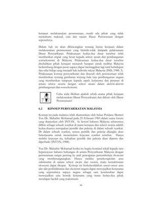 84
kerajaan melaksanakan penswastaan, masih ada pihak yang tidak
memahami maksud, cara dan tujuan Dasar Penswastaan dengan
sepenuhnya.
Dalam bab ini akan dibincangkan tentang hasrat kerajaan dalam
melaksanakan penswastaan yang bertitik-tolak daripada pelaksanaan
Dasar Persyarikatan. Pelaksanaan kedua-dua dasar tersebut telah
memberikan impak yang besar kepada sektor awam dan pembangunan
sosioekonomi di Malaysia. Pelaksanaan kedua-dua dasar tersebut
disebabkan pihak kerajaan menaruh harapan untuk melihat Malaysia
berkembang dengan pesat supaya dapat meninggikan lagi taraf kehidupan
dan nilai hidup yang menjadi hak individu rakyat Malaysia (ISIS, 1988: 3).
Pelaksanaan konsep pensyarikatan dan disusuli oleh penswastaan telah
memberikan tentang gambaran tentang hala tuju pembangunan negara
yang memberikan tumpuan kepada aspek kerjasama dan peranan di
antara sektor swasta dengan sektor awam dalam aktiviti-aktiviti
pembangunan dan sosioekonomi.
Cuba anda fikirkan apakah sebab utama pihak kerajaan
melaksanakan Dasar Persyarikatan dan diikuti oleh Dasar
Penswastaan?
6.2 KONSEP PERSYARIKATAN MALAYSIA
Konsep ini pada mulanya telah diumumkan oleh bekas Perdana Menteri
Tun Dr. Mahathir Mohamad pada 25 Februari 1983 dalam suatu forum
yang dianjurkan oleh INTAN. Ia bererti bahawa Malaysia seharusnya
dilihat sebagai sebuah syarikat di mana kerajaan dan sektor swasta adalah
kedua-duanya merupakan pemilik dan pekerja di dalam sebuah syarikat.
Di dalam sebuah syarikat, semua pemilik dan pekerja dijangka akan
bekerjasama untuk menentukan kejayaan syarikat tersebut. Hanya
melalui kejayaan itu, kebajikan pemilik dan pekerja akan dijamin dan
diperbaiki (INTAN, 1988).
Tun Dr. Mahathir Mohamad ketika itu begitu komited sekali kepada satu
kepercayaan bahawa hubungan di antara Persyarikatan Malaysia dengan
penswastaan sangat penting ke arah pencapaian pertumbuhan ekonomi
yang memberangsangkan. Hanya melalui persekongkolan atau
collaboration di antara sektor awam dan swasta, maka kemakmuran
ekonomi dapat dicapai. Konsep ini berkehendakkan unsur-unsur atau
alat-alat perkhidmatan dan ekonomi negara dapat mewujudkan kerjasama
yang sepenuhnya supaya negara sebagai satu keseluruhan dapat
mewujudkan satu bentuk kerjasama yang mana kedua-dua pihak
mendapat faedah yang maksimum.
 