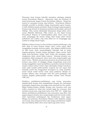 85
Penyertaan ekuiti kerajaan bukanlah merupakan sebahagian daripada
konsep Persyarikatan Malaysia. Sebenarnya, tidak ada kekeliruan di
antara penswastaan dengan konsep Persyarikatan Malaysia. Kedua-dua
konsep itu merupakan konsep yang berlainan. Persyarikatan Malaysia
bukanlah semudah itu diertikan sebagai menswastakan agensi kerajaan.
Ia lebih dihalakan kepada perubahan sikap di kalangan pegawai-pegawai
kerajaan yang sebelum ini mempunyai pemikiran pertentangan (adversarial
thinking). Kini, mereka dikehendaki bekerjasama dengan pihak sektor
swasta (Mahathir Mohamad, 1982). Justeru itu, kita dapati konsep
Persyarikatan Malaysia ini berkehendakkan pihak sektor swasta dan
awam menganggap diri mereka sebagai rakan kongsi dalam sebuah
perbadanan atau syarikat, yang mana dalam kes ini menganggap juga
syarikat itu sebagai sebuah negara.
Difikirkan bahawa konsep ini akan membawa kepada perhubungan yang
lebih akrab di antara kerajaan dengan sektor swasta supaya dapat
menggalakkan kemajuan ekonomi negara. Jelas didapati objektif konsep
ini ialah hasrat untuk menyeimbangkan hubungan baik di antara
pengurus-pengurus kerajaan dengan perniagaan supaya mereka boleh
saling bantu-membantu sebagai rakan kongsi dan pemegang saham
sebagaimana dalam sebuah badan korporat. Sebarang kemajuan atau
peningkatan dalam pengurusan sektor awam akan menguntungkan juga
sektor swasta. Misalnya, jika peraturan-peraturan dan prosedur-prosedur
kerajaan yang selama ini dianggap sebagai mengandungi unsur-unsur
kurang menggalakkan seperti pentadbiran yang lambat, karenah birokrasi
ataupun sekatan-sekatan tertentu dapat dikurangkan dengan banyaknya,
maka sudah tentulah pelabur-pelabur tempatan dan luar negeri akan
bertindak positif dan menggunakan kesempatan itu untuk membawa
masuk banyak modal mereka untuk tujuan pelaburan. Dengan itu,
kerajaan akhirnya akan memungut hasil dari cukai pendapatan dan
korporat daripada pelabur-pelabur tersebut (Ahmad Atory Hussain,
1998: 210).
Sebaliknya, perkhidmatan-perkhidmatan yang kurang memuaskan
daripada pihak kerajaan akan mengakibatkan kerugian atau kekurangan
keuntungan, ataupun harta yang tinggi untuk memenuhi kos-kos operasi.
Dalam keadaan-keadaan sebegini, kerajaan akan menerima cukai yang
sedikit, manakala kos hidup akan menjadi tinggi dan seterusnya akan
membawa kesan-kesan yang buruk (Jomo, K.S, 1989: 10). Adalah jelas
bahawa perkhidmatan-perkhidmatan yang memuaskan yang diberi oleh
pegawai-pegawai kerajaan akan menguntungkan pada diri mereka sendiri,
selain menentukan pembangunan dan kemakmuran untuk negara.
Dengan lain perkataan, Persyarikatan Malaysia boleh dijelaskan sebagai
satu konsep yang mempunyai kaitan rapat dengan pembaharuan tingkah
laku atau kelakuan dalam sektor awam seperti juga sektor swasta.
 