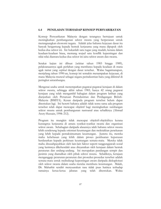 87
6.4 PENILAIAN TERHADAP KONSEP PERSYARIKATAN
Konsep Persyarikatan Malaysia dengan terangnya bertujuan untuk
meningkatkan pembangunan sektor swasta yang berperanan untuk
merangsangkan ekonomi negara. Adalah jelas bahawa kejayaan dasar itu
banyak bergantung kepada bentuk kerjasama yang mana dipupuk oleh
kedua-dua sektor ini. Ini bukanlah satu tugas yang mudah, kerana dalam
keadaan-keadaan biasa, memang wujud satu konflik kepentingan dan
nilai-nilai diantara kedua-dua sektor ini iaitu sektor awam dan swasta.
Setakat kajian ini dibuat (sekitar tahun 1983 hingga 1989),
pelaksanaannya agak perlahan yang membawa kepada keadaan di mana
agak ramai yang sceptical dengan dasar tersebut. Walau bagaimanapun,
menjelang tahun 1990-an, konsep ini semakin menampakan kejayaan, di
mana Malaysia muncul sebagai negara perindustrian baru yang diiktiraf di
peringkat antarabangsa.
Mengenai usaha untuk menempatkan pegawai-pegawai kerajaan di dalam
sektor swasta, sehingga akhir tahun 1983, hanya 42 orang pegawai
kerajaan yang telah mengambil bahagian dalam program latihan yang
dianjurkan oleh Persatuan Perindustrian dan Perdagangan British-
Malaysia (BMITA). Kesan daripada program tersebut belum dapat
ditentukan lagi. Ini bererti bahawa adalah tidak tentu sama ada program
tersebut telah dapat mencapai objektif bagi meningkatkan sumbangan
sektor swasta untuk pembangunan nasioanal atau sebaliknya (Ahmad
Atory Hussain, 1998: 212).
Program itu mungkin tidak mencapai objektif-objektifnya kerana
kurangnya kerjasama di antara syarikat-syarikat swasta dan organisasi
sektor awam. Sebahagian daripada alasannya ialah bahawa sektor swasta
lebih cenderung kepada orientasi keuntungan dan meletakkan penekanan
yang lebih kepada pemaksimumam keuntungan. Justeru itu, mereka
mahu kebebasan yang lebih dalam proses pembuatan keputusan
berdasarkan kepada perkiraan keuntungan semata-mata. Mereka tidak
mahu disusahpayahkan oleh lain-lain faktor seperti tanggungjawab sosial
yang lazimnya dikehendaki atau disyaratkan oleh kerajaan dalam bentuk
peraturan dan undang-undang. Ini merupakan pandangan sempit dan
pesimis yang diamalkan oleh pihak sektor swasta. Sebaliknya, kerajaan
menganggap peraturan-peraturan dan prosedur-prosedur tersebut adalah
semata-mata untuk melindungi kepentingan awam daripada dieksploitasi
oleh sektor swasta dalam usaha mereka memburu keuntungan. Malah,
Dr. Mahathir sendiri menyuarakan rasa tidak puas hatinya terhadap
ramainya ketua-ketua jabatan yang telah ditentukan. Walau
 