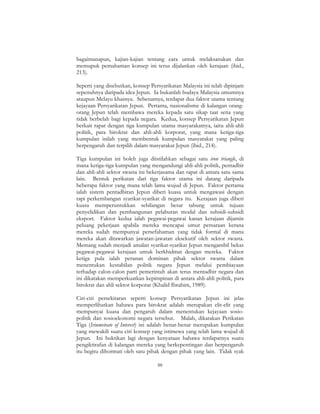 88
bagaimanapun, kajian-kajian tentang cara untuk melaksanakan dan
memupuk pemahaman konsep ini terus dijalankan oleh kerajaan (ibid.,
213).
Seperti yang disebutkan, konsep Persyarikatan Malaysia ini telah dipinjam
sepenuhnya daripada idea Jepun. Ia bukanlah budaya Malaysia umumnya
ataupun Melayu khasnya. Sebenarnya, terdapat dua faktor utama tentang
kejayaan Persyarikatan Jepun. Pertama, nasionalisme di kalangan orang-
orang Jepun telah membawa mereka kepada satu sikap taat setia yang
tidak berbelah bagi kepada negara. Kedua, konsep Persyarikatan Jepun
berkait rapat dengan tiga kumpulan utama masyarakatnya, iaitu ahli-ahli
politik, para birokrat dan ahli-ahli korporat, yang mana ketiga-tiga
kumpulan inilah yang membentuk kumpulan masyarakat yang paling
berpengaruh dan terpilih dalam masyarakat Jepun (ibid., 214).
Tiga kumpulan ini boleh juga diistilahkan sebagai satu iron triangle, di
mana ketiga-tiga kumpulan yang mengandungi ahli-ahli politik, pentadbir
dan ahli-ahli sektor swasta ini bekerjasama dan rapat di antara satu sama
lain. Bentuk perikatan dari tiga faktor utama ini datang daripada
beberapa faktor yang mana telah lama wujud di Jepun. Faktor pertama
ialah sistem pentadbiran Jepun diberi kuasa untuk mengawasi dengan
rapi perkembangan syarikat-syarikat di negara itu. Kerajaan juga diberi
kuasa memperuntukkan sebilangan besar tabung untuk tujuan
penyelidikan dan pembangunan pelaburan modal dan subsidi-subsidi
eksport. Faktor kedua ialah pegawai-pegawai kanan kerajaan dijamin
peluang pekerjaan apabila mereka mencapai umur persaraan kerana
mereka sudah mempunyai persefahaman yang tidak formal di mana
mereka akan ditawarkan jawatan-jawatan eksekutif oleh sektor swasta.
Memang sudah menjadi amalan syarikat-syarikat Jepun mengambil bekas
pegawai-pegawai kerajaan untuk berkhidmat dengan mereka. Faktor
ketiga pula ialah peranan dominan pihak sektor swasta dalam
menentukan kestabilan politik negara Jepun melalui pembiayaan
terhadap calon-calon parti pemerintah akan terus mentadbir negara dan
ini dikatakan memperkuatkan kepimpinan di antara ahli-ahli politik, para
birokrat dan ahli sektor korporat (Khalid Ibrahim, 1989).
Ciri-ciri persekitaran seperti konsep Persyarikatan Jepun ini jelas
memperlihatkan bahawa para birokrat adalah merupakan elit-elit yang
mempunyai kuasa dan pengaruh dalam menentukan kejayaan sosio-
politik dan sosioekonomi negara tersebut. Malah, dikatakan Perikatan
Tiga (Iriumvirate of Interest) ini adalah benar-benar merupakan kumpulan
yang mewakili suatu ciri konsep yang istimewa yang telah lama wujud di
Jepun. Ini buktikan lagi dengan kenyataan bahawa terdapatnya suatu
pengiktirafan di kalangan mereka yang berkepentingan dan berpengaruh
itu begitu dihormati oleh satu pihak dengan pihak yang lain. Tidak syak
 