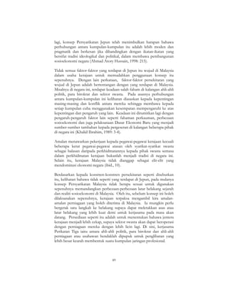 89
lagi, konsep Persyarikatan Jepun telah menimbulkan harapan bahawa
perhubungan antara kumpulan-kumpulan itu adalah lebih moden dan
pragmatik dan berkesan jika dibandingkan dengan ikatan-ikatan yang
bersifat tradisi ideologikal dan politikal, dalam membawa pembangunan
sosioekonomi negara (Ahmad Atory Hussain, 1998: 215).
Tidak semua faktor-faktor yang terdapat di Jepun itu wujud di Malaysia
dalam usaha kerajaan untuk memudahkan penggunaan konsep itu
sepenuhnya. Dengan lain perkataan, faktor-faktor persekitaran yang
wujud di Jepun adalah bertentangan dengan yang terdapat di Malaysia.
Misalnya di negara ini, terdapat keadaan salah faham di kalangan ahli-ahli
politik, para birokrat dan sektor swasta. Pada asasnya perhubungan
antara kumpulan-kumpulan ini kelihatan diasaskan kepada kepentingan
masing-masing dan konflik antara mereka sehingga membawa kepada
setiap kumpulan cuba menggunakan kesempatan mempengaruhi ke atas
kepentingan dan pengaruh yang lain. Keadaan ini dirumitkan lagi dengan
pengaruh-pengaruh faktor lain seperti fahaman perkauman, perbezaan
sosioekonomi dan juga pelaksanaan Dasar Ekonomi Baru yang menjadi
sumber-sumber tambahan kepada pergeseran di kalangan beberapa pihak
di negara ini (Khalid Ibrahim, 1989: 3-4).
Amalan menawarkan pekerjaan kepada pegawai-pegawai kerajaan kecuali
beberapa kerat pegawai-pegawai atasan oleh syarikat-syarikat swasta
sebagai balasan daripada perkhidmatannya kepada pihak swasta semasa
dalam perkhidmatan kerajaan bukanlah menjadi tradisi di negara ini.
Selain itu, kerajaan Malaysia tidak dianggap sebagai elit-elit yang
mendominasi ekonomi negara (ibid., 10).
Berdasarkan kepada konstren-konstren persekitaran seperti disebutkan
itu, kelihatan bahawa tidak seperti yang terdapat di Jepun, pada mulanya
konsep Persyarikatan Malaysia tidak berapa sesuai untuk digunakan
sepenuhnya memandangkan perbezaan-perbezaan latar belakang sejarah
dan realiti sosioekonomi di Malaysia. Oleh itu, sebelum konsep ini boleh
dilaksanakan sepenuhnya, kerajaan terpaksa mengambil kira amalan-
amalan perniagaan yang boleh diterima di Malaysia. Ia mungkin perlu
bergerak satu langkah ke belakang supaya dapat meletakkan asas atau
latar belakang yang lebih kuat demi untuk kerjasama pada masa akan
datang. Persediaan seperti itu adalah untuk menentukan bahawa jentera
kerajaan menjadi lebih cekap, supaya sektor swasta akan dapat beroperasi
dengan perniagaan mereka dengan lebih licin lagi. Di sini, kerjasama
Perikatan Tiga iaitu antara ahli-ahli politik, para birokrat dan ahli-ahli
perniagaan atau usahawan hendaklah dipupuk untuk penglibatan yang
lebih besar kearah membentuk suatu kumpulan jaringan profesional.
 