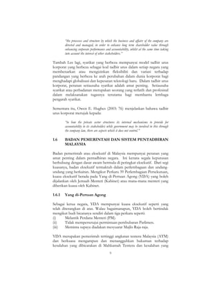 9
“the processes and structure by which the business and affairs of the company are
directed and managed, in order to enhance long term shareholder value through
enhancing corporate performance and accountability, whilst at the same time taking
into account the interest of other stakeholders.”
Tambah Lee lagi, syarikat yang berbeza mempunyai model tadbir urus
korporat yang berbeza sebagai kod tadbir urus dalam setiap negara yang
membenarkan atau mengizinkan fleksibiliti dan variasi terhadap
pandangan yang berbeza ke arah perubahan dalam dunia korporat bagi
menghadapi globalisasi dan kepesatan teknologi baru. Dalam tadbir urus
korporat, peranan setiausaha syarikat adalah amat penting. Setiausaha
syarikat atau perbadanan merupakan seorang yang terlatih dan profesinal
dalam melaksanakan tugasnya terutama bagi membantu lembaga
pengarah syarikat.
Sementara itu, Owen E. Hughes (2003: 76) menjelaskan bahawa tadbir
urus korporat merujuk kepada:
“to how the private sector structures its internal mechanisms to provide for
accountability to its stakeholder; while government may be involved in this through
the company law, there are aspects which it does not control.”
1.6 BADAN PEMERINTAH DAN SISTEM PENTADBIRAN
MALAYSIA
Badan pemerintah atau eksekutif di Malaysia mempunyai peranan yang
amat penting dalam pentadbiran negara. Ini kerana segala keputusan
berhubung dengan dasar awam bermula di peringkat eksekutif. Dari segi
kuasanya, badan eksekutif termaktub dalam perlembagaan dan undang-
undang yang berkaitan. Mengikut Perkara 39 Perlembagaan Persekutuan,
kuasa eksekutif berada pada Yang di-Pertuan Agong (YDA) yang boleh
dijalankan oleh Jemaah Menteri (Kabinet) atau mana-mana menteri yang
diberikan kuasa oleh Kabinet.
1.6.1 Yang di-Pertuan Agong
Sebagai ketua negara, YDA mempunyai kuasa eksekutif seperti yang
telah diterangkan di atas. Walau bagaimanapun, YDA boleh bertindak
mengikut budi bicaranya sendiri dalam tiga perkara seperti:
(i) Melantik Perdana Menteri (PM).
(ii) Tidak mempersetujui permintaan pembubaran Parlimen.
(iii) Meminta supaya diadakan mesyuarat Majlis Raja-raja.
YDA merupakan pemerintah tertinggi angkatan tentera Malaysia (ATM)
dan berkuasa mengampun dan menangguhkan hukuman terhadap
kesalahan yang dibicarakan di Mahkamah Tentera dan kesalahan yang
 