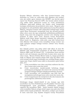 90
Kerajaan Malaysia sebenarnya sedar akan konstren-konstren yang
disebutkan itu. Untuk itu, usaha-usaha telah dijalankan oleh kerajaan,
sama ada melalui agensi utamanya iaitu MAMPU atau lain-lain agensi
seperti Unit Perancang Ekonomi (EPU) dan lain-lain jabatan kerajaan
yang terlibat dalam pelaksanaan konsep itu. Usaha pembaharuan
melibatkan aspek-aspek kelakuan dan struktur untuk memperbaiki
kecekapan, keberkesanan dan produktiviti sektor awam. Mengenai usaha
peningkatan ke arah pembaikan dalam pelaksanaan konsep Persyarikatan
Malaysia, sebenarnya kerajaan telah melancarkan berbagai-bagai strategi
seperti Dasar Penswastaan, memperbaiki kerja dan prosedur-prosedur
dalam sektor awam dan juga memperbaiki perkhidmatan-perkhidmatan
kepada orang ramai dan penggunaan automasi serta teknologi seperti
komputer di dalam sektor awam. Kejayaan konsep Persyarikatan
Malaysia masih belum dicapai sepenuhnya walaupun ada usaha-usaha
dibuat kearah itu. Ringkasnya, usaha-usaha yang tidak berhenti-henti
telah dilakukan oleh kerajaan untuk menjadikan konsep tersebut satu
realiti walaupun terdapat berbagai konstren (Ahmad Atory Hussain,
1998: 217).
Satu daripada gerakan yang paling terkini telah dibuat di mana Dr.
Mahathir telah mengumumkan penubuhan 62 ahli Majlis Perniagaan
Malaysia (MBC) pada 28 Februari 1991. Ia ditubuhkan untuk merentas
jalan ke arah satu kerjasama yang lebih baik di antara sektor awam dan
sektor swasta. Menurut Perdana Menteri ketika itu, dengan penubuhan
majlis itu Malaysia akan bergerak dengan lebih cepat lagi dalam usaha
untuk menjadi sebuah negara membangun atau setanding dengan negara-
negara maju. Empat objektif utama majlis itu disenaraikan seperti berikut
(ibid., 217):
(i) Untuk memudahkan suatu aliran yang bebas maklumat dan idea-
idea di antara sektor awam dan swasta;
(ii) Untuk menyelesaikan masalah-masalah berhubung dengan
pembangunan perdagangan dan industri dan seterusnya berusaha
mengatasi halangan-halangan terhadap pertumbuhan ekonomi;
(iii) Untuk mewujudkan satu persefahaman yang lebih baik dan
meningkatkan perhubungan antara sektor awam dan swasta; dan
(iv) Untuk mengenal pasti dan mempromosi idea-idea kerjasama dan
persekongkolan (collaboration) antara mereka.
Sehubungan dengan objektif-objektif di atas, kerajaan juga telah
menubuhkan satu Pusat Perkhidmatan dan Penyelidikan Ekonomi yang
bertanggungjawab untuk penyelidikan, perkhidmatan sekretariat,
organisasi dan pentadbiran Majlis. Sejauh manakah objektif kerajaan
untuk menjadikan Malaysia sebagai sebuah negara maju pada tahun 2020
adalah terbuka kepada perdebatan? Menariknya, terdapat suatu keadaan
di mana suara-suara yang skeptikal mengenai konsep Persyarikatan
 