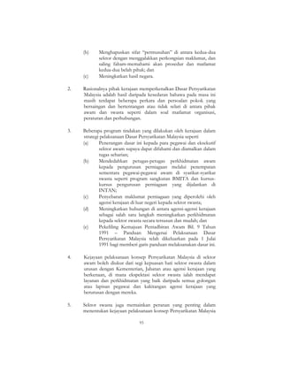 93
(b) Menghapuskan sifat “permusuhan” di antara kedua-dua
sektor dengan menggalakkan perkongsian maklumat, dan
saling faham-memahami akan prosedur dan matlamat
kedua-dua belah pihak; dan
(c) Meningkatkan hasil negara.
2. Rasionalnya pihak kerajaan memperkenalkan Dasar Persyarikatan
Malaysia adalah hasil daripada kesedaran bahawa pada masa ini
masih terdapat beberapa perkara dan persoalan pokok yang
bersaingan dan bertentangan atau tidak selari di antara pihak
awam dan swasta seperti dalam soal matlamat organisasi,
peraturan dan perhubungan.
3. Beberapa program tindakan yang dilakukan oleh kerajaan dalam
strategi pelaksanaan Dasar Persyarikatan Malaysia seperti
(a) Penerangan dasar ini kepada para pegawai dan eksekutif
sektor awam supaya dapat difahami dan diamalkan dalam
tugas seharian;
(b) Mendedahkan petugas-petugas perkhidmatan awam
kepada pengurusan perniagaan melalui penempatan
sementara pegawai-pegawai awam di syarikat-syarikat
swasta seperti program sangkutan BMITA dan kursus-
kursus pengurusan perniagaan yang dijalankan di
INTAN;
(c) Penyebaran maklumat perniagaan yang diperolehi oleh
agensi kerajaan di luar negeri kepada sektor swasta;
(d) Meningkatkan hubungan di antara agensi-agensi kerajaan
sebagai salah satu langkah meningkatkan perkhidmatan
kepada sektor swasta secara tersusun dan mudah; dan
(e) Pekeliling Kemajuan Pentadbiran Awam Bil. 9 Tahun
1991 – Panduan Mengenai Pelaksanaan Dasar
Persyarikatan Malaysia telah dikeluarkan pada 1 Julai
1991 bagi memberi garis panduan melaksanakan dasar ini.
4. Kejayaan pelaksanaan konsep Persyarikatan Malaysia di sektor
awam boleh diukur dari segi kepuasan hati sektor swasta dalam
urusan dengan Kementerian, Jabatan atau agensi kerajaan yang
berkenaan, di mana ekspektasi sektor swasta ialah mendapat
layanan dan perkhidmatan yang baik daripada semua golongan
atau lapisan pegawai dan kakitangan agensi kerajaan yang
berurusan dengan mereka.
5. Sektor swasta juga memainkan peranan yang penting dalam
menentukan kejayaan pelaksanaan konsep Persyarikatan Malaysia
 