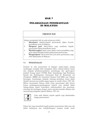 95
BAB 7
PELAKSANAAN PENSWASTAAN
DI MALAYSIA
OBJEKTIF BAB
Selepas mempelajari bab ini, anda seharusnya boleh:
1. Memahami objektif-objektif penswastaan dalam konteks
pentadbiran awam di Malaysia.
2. Mengenal pasti faktor-faktor yang membawa kepada
penswastaan dalam pentadbiran awam.
3. Membincangkan aspek utama dalam sistem pentadbiran yang
perlu dipertimbangkan dalam pelaksanaan penswastaan.
4. Mengenalpasti rekod-rekod dan jenis-jenis penswastaan yang
telah dilaksanakan di Malaysia.
7.1 PENGENALAN
Gerakan ke arah penswastaan di kalangan negara-negara sedang
membangun mungkin lebih merupakan faktor tekanan-tekanan luaran
iaitu daripada penderma-penderma antarabangsa dan agensi-agensi
pemberi hutang seperti USAID, Bank Antarabangsa bagi Pembinaan
Semula dan Pembangunan (International Bank for Reconstuction and
Development—IRBD) dan International Monetory Fund (IMF) atau Tabung
Kewangan Antarabangsa daripada sebarang perubahan ketara dalam
falsafah ekonomi atau politik negara-negara itu sendiri (Alyen, 1987: 68).
Delion mencatatkan bahawa sebab utama penswastaan ialah khusus
kerana pembangunan-pembangunan industri serta teknikal dalam
cabang-cabang seperti komunikasi (telekomunikasi dan penyiaran),
teknologi dan perniagaan dengan semua interaksi-interaksi dalaman dan
menyeberang sempadan industri (Delion, 1991: 65).
Cuba anda fikirkan sejenak apakah yang dimaksudkan
dengan penswastaan?
Faktor lain yang menambah kepada gerakan penswastaan ialah sama ada
defisit belanjawan atau ketidakmampuan kerajaan sendiri untuk
 