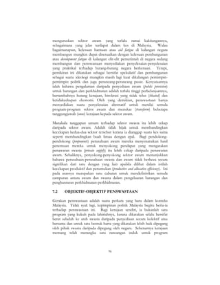 96
menguruskan sektor awam yang terlalu ramai kakitangannya,
sebagaimana yang jelas terdapat dalam kes di Malaysia. Walau
bagaimanapun, kelesuan bantuan atau aid fatigue di kalangan negara
membangun mungkin dapat disesuaikan dengan kelesuan pembangunan
atau development fatigue di kalangan elit-elit pemerintah di negara sedang
membangun dan penswastaan menyediakan penyelesaian-penyelesaian
yang praktikal terhadap hutang-hutang negara berkenaan. Tetapi,
pemikiran ini dikatakan sebagai bersifat spekulatif dan pembangunan
sebagai suatu ideologi mungkin masih lagi kuat dikalangan pemimpin-
pemimpin politik dan juga perancang-perancang pusat. Kenyataannya
ialah bahawa pengalaman daripada penyediaan awam (public provision)
untuk barangan dan perkhidmatan adalah terlalu tinggi perbelanjaannya,
bertambahnya hutang kerajaan, birokrasi yang tidak telus (bloated) dan
ketidakcekapan ekonomi. Oleh yang demikian, penswastaan hanya
menyediakan suatu penyelesaian alternatif untuk menilai semula
program-program sektor awam dan menukar (transform) beberapa
tanggungjawab (onus) kerajaan kepada sektor awam.
Manakala tanggapan umum terhadap sektor swasta itu lebih cekap
daripada sektor awam. Adalah tidak bijak untuk membandingkan
kecekapan kedua-dua sektor tersebut kerana ia dianggap suatu kes sama
seperti membandingkan buah limau dengan epal. Bagi pendokong-
pendokong (proponents) perusahaan awam mereka menyenaraikan hasil
penemuan mereka untuk menyokong pendapat yang mengatakan
penawaran swasta (private supply) itu lebih cekap daripada penawaran
awam. Sebaliknya, penyokong-penyokong sektor awam menunjukkan
bahawa perusahaan-perusahaan swasta dan awam tidak berbeza secara
signifikan dari satu dengan yang lain apabila dilihat dalam istilah
kecekapan produktif dan peruntukan (productive and allocative efficiency). Ini
pada asasnya merupakan satu cabaran untuk mendefinisikan semula
campuran antara awam dan swasta dalam pengeluaran barangan dan
penghantaran perkhidmatan-perkhidmatan.
7.2 OBJEKTIF-OBJEKTIF PENSWASTAAN
Gerakan penswastaan adalah suatu perkara yang baru dalam konteks
Malaysia. Tidak syak lagi, kepimpinan politik Malaysia begitu beria-ia
terhadap penswastaan ini. Bagi kerajaan sendiri, ia bukanlah satu
program yang kukuh pada lahiriahnya, kerana dikatakan selalu bersifat
berat sebelah ke arah swasta daripada penyediaan secara kolektif atau
bersama dan untuk satu bentuk harta yang dikatakan lebih baik dipegang
oleh pihak swasta daripada dipegang oleh negara. Sebenarnya kerajaan
memang telah merangka satu rancangan induk untuk program
 