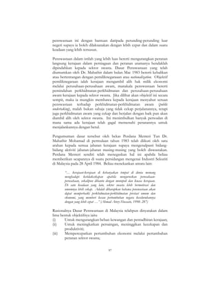 97
penswastaan ini dengan bantuan daripada perunding-perunding luar
negeri supaya ia boleh dilaksanakan dengan lebih cepat dan dalam suatu
keadaan yang lebih tersusun.
Penswastaan dalam istilah yang lebih luas bererti mengurangkan peranan
langsung kerajaan dalam perniagaan dan peranan utamanya hendaklah
dipindahkan kepada sektor swasta. Dasar Penswastaan yang telah
diumumkan oleh Dr. Mahathir dalam bulan Mac 1983 bererti kebalikan
atau bertentangan dengan pemiliknegaraaan atau nationalization. Objektif
pemiliknegaraan ialah kerajaan mengambil alih hak milik ekonomi
melalui perusahaan-perusahaan awam, manakala penswastaan bererti
pemindahan perkhidmatan-perkhidmatan dan perusahaan-perusahaan
awam kerajaan kepada sektor swasta. Jika dilihat akan objektif ini secara
sempit, maka ia mungkin membawa kepada kerajaan menyahut seruan
penswastaan terhadap perkhidmatan-perkhidmatan awam (public
undertaking), malah bukan sahaja yang tidak cekap perjalanannya, tetapi
juga perkhidmatan awam yang cekap dan berjalan dengan baik pun akan
diambil alih oleh sektor swasta. Ini menimbulkan banyak persoalan di
mana sama ada kerajaan telah gagal memenuhi peranannya untuk
menjalankannya dengan betul.
Pengumuman dasar tersebut oleh bekas Perdana Menteri Tun Dr.
Mahathir Mohamad di permulaan tahun 1983 telah diikuti oleh satu
arahan kepada semua jabatan kerajaan supaya mengenalpasti bidang-
bidang aktiviti jabatan-jabatan masing-masing yang boleh diswastakan.
Perdana Menteri sendiri telah menegaskan hal ini apabila beliau
memberikan ucapannya di suatu persidangan mengenai Industri Sekuriti
di Malaysia pada 28 April 1984. Beliau menekankan antara lain:
“… kerajaan-kerajaan di kebanyakan tempat di dunia memang
menghadapi ketidakcekapan apabila menguruskan perusahaan-
perusahaan, sekalipun dibantu dengan monopoli dan kuasa kerajaan.
Di satu keadaan yang lain, sektor swasta lebih bermotivasi dan
umumnya lebih cekap. Adalah diharapkan bahawa penswastaan akan
dapat memperbaiki perkhidmatan-perkhidmatan prestasi umum dan
ekonomi, yang memberi kesan pertumbuhan negara keseluruhannya
dengan yang lebih cepat …” (Ahmad Atory Hussain, 1998: 287)
Rasionalnya Dasar Penswastaan di Malaysia telahpun dinyatakan dalam
lima bentuk objektifnya iaitu
(i) Untuk mengurangkan beban kewangan dan pentadbiran kerajaan;
(ii) Untuk meningkatkan persaingan, meninggikan kecekapan dan
produktiviti;
(iii) Mempercepatkan pertumbuhan ekonomi melalui pertambahan
peranan sektor swasta;
 