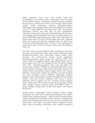 99
Defisit belanjawan sektor awam yang semakin tinggi telah
mengakibatkan usaha kerajaan untuk mengurangkan beban kewangan
dan pentadbiran kerajaan. Perbelanjaan mengurus (operating expenditure),
bayaran-bayaran pindahan dan hutang telah meningkat lebih daripada
separuh jumlah perbelanjaan mengurus federal/persekutuan.
Perbelanjaan telah meningkat dengan banyak dari RM12,433 juta dalam
tahun 1977 kepada RM37,183 juta dalam tahun 1986. Pertumbuhan
perbelanjaan kerajaan yang lebih cepat itu telah mengakibatkan
melebarnya jurang sumber (resource gap). Jika diambil tiga tahun berturut-
turut, didapati jumlah perbelanjaan awam naik mendadak daripada 28.7
peratus GNP/KNK pada harga pasaran dalam tahun 1970 kepada 40
peratus dalam tahun 1979 dan 61.2 peratus dalam tahun 1982. Manakala
defisit sektor awam yang disatukan (consolidated public sector deficit) hanya
3.5 peratus GNP/KNK dalam tahun 1970 dan ia telah naik kepada 8.8
peratus dalam tahun 1979 dan 26.3 peratus dalam tahun 1982 (Mehmet,
1986: 133).
Satu faktor utama yang menyebabkan begitu meningkatnya arah aliran
kewangan ialah pertambahan dalam aliran sumber belanjawan kepada
perusahaan-perusahaan awam badan-badan separuh kerajaan (quasi-
government) dan syarikat-syarikat kerajaan. Jumlah perbelanjaan
perusahaan-perusahaan awam sebagai satu peratusan GDP (Gross
Domestic Product) atau KKDN (Keluaran Kasar Dalam Negara) ialah 25
peratus dalam tahun 1985, naik sehingga lebih dari 100 peratus daripada
tahun 1970. Perusahaan-perusahaan awam (yang juga digelar Non-
Financial Public Enterprises—NFPES) atau Perusahaan-perusahaan Awam
Tanpa Pembiayaan Kerajaan adalah seperti badan-badan berkanun dan
syarikat-syarikat yang dimiliki kerajaan ataupun dikawal oleh kerajaan.
Dikatakan, memang tidak terdapat satu maklumat yang tepat mengenai
saiz sektor perusahaan awam di Malaysia. Angka-angka mengenai
bilangan syarikat-syarikat kerajaan meliputi 525 kepada 882 buah syarikat
kerajaan, yang mana kerajaan mempunyai lebih kurang 78 peratus
pelaburan, menurut anggaran awal atau 78 peratus menurut anggaran
kedua. Dalam tahun 1987, hutang luar bagi 525 buah syarikat kerajaan
telah meningkat dengan banyaknya kepada lebih RM41.9 bilion; 74
peratus daripada hutang-hutang tersebut telah dijamin oleh kerajaan
Persekutuan.
Jelaslah bahawa mengurangkan beban kewangan kerajaan dengan
mengecilkan saiz sektor awam adalah saling melengkapi akan objektif-
objektif dalam strategi penswastaan. Tetapi, kerajaan memang berminat
hendak meningkatkan pertumbuhan sektor swasta dan memperkenalkan
gerak kuasa persaingan dalam ekonomi juga. Prestasi yang lembap dari
sektor-sektor awam dalam tahun-tahun 1980-an mempunyai banyak
sebab, tetapi pertumbuhan perbelanjaan awam mungkin mempunyai
 