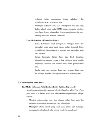 10
berfungsi untuk menurunkan tingkat redudancy dan
pengelolaan proses pembaruan data.
 Pandangan user (user view). Ada kemungkinan basis data yang
diakses adalah sama, maka DBMS mampu mengatur interface
yang berbeda dan disesuaikan dengan pemahaman tiap user
terhadap basis data menurut kebutuhan.
2.1.4.3 Kelemahan – Kelemahan DBMS
 Biaya. Kebutuhan untuk medapatkan perangkat lunak dan
perangkat keras yang tepat cukup mahal, termasuk biaya
pemeliharaan dan sumber daya manusia yang mengelola basis
data tersebut.
 Sangat kompleks. Sistem basis data lebih kompleks
dibandingkan dengan proses berkas, sehingga dapat mudah
terjadinya kesalahan dan semakin sulit dalam pemeliharaan
data.
 Resiko data yang terpusat. Data yang terpusat dalam satu
lokasi dapat beresiko kehilangan data selama proses aplikasi.
2.2 Permodelan Basis Data
2.2.1 Model Hubungan Antar Entitas (Entity Relationship-Model)
Model entity-relationship pertama kali diperkenalkan oleh Peter Chen
pada tahun 1976. Dalam pemodelan ini dilakukan dengan tahapan sebagai
berikut:
 Memilih entitas-entitas yang akan disusun dalam basis data dan
menentukan hubungan antar entitas yang telah dipilih.
 Melengkapi atribut-atribut yang sesuai pada entitas dan hubungan
sehingga diperoleh bentuk tabel normal penuh (ternormalisasi).
 