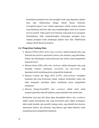 13
kemampuan perangkat keras dan perangkat lunak yang digunakan aplikasi
basis data. Didefinisikan sebagai sebuah Skema Eksternal.
Conceptual/Logical Level: sebuah representasi seluruh muatan informasi
yang dikandung oleh basis data yang menghubungkan antara level internal
& level external. Tidak seperti level eksternal, maka pada level conceptual,
keberadaannya tidak memperhitungkan kekurangan perangkat keras
maupun perangkat lunak pembangun aplikasi basis data. Didefinisikan
sebagai sebuah Skema Konseptual.
2.4 Pengertian Gudang Data
 Menurut O’Brien (2010, p191), data warehouse adalah kumpulan data yang
diekstrak dari database operasional, historis, dan eksternal, yang dibersihkan,
diubah, dan dikatalogkan untuk penelusuran dan analisis untuk pengambilan
keputusan bisnis.
 Menurut Inmon (2005, p29), data warehouse adalah sekumpulan data yang
bersubjek orientasi, terintegrasi, nonvolatile, and time-variant yang
digunakan untuk mendukung proses pengambilan keputusan.
 Menurut Connoly dan Begg (2010, p1197), datawarehouse merupakan
kumpulan data yang berorientasi subjek, integrasi, berdasarkan waktu, dan
tidak mengalami perubahan dalam mendukung proses pengambilan
manajemen.
 Menurut Hsiang-Yuan(2007) data warehouse adalah solusi untuk
mengonvergensikan data dari database yang terdistribusi dan sumber data.
Berdasarkan teori para ahli diatas dapat disimpulkan bahwa, data warehouse
adalah tempat penyimpanan data yang berorientasi pada subjek, terintegrasi,
tidak mudah berubah, dan memiliki rentang waktu, yang diambil dari database
operasional, historis, dan eksternal, yang diproses agar dapat dianalisis untuk
mendukung proses pengambilan keputusan.
 