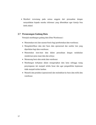 17
 Memberi wewenang pada semua anggota dari perusaahan dengan
menyediakan kepada mereka informasi yang dibutuhkan agar kinerja bisa
lebih efektif.
2.7 Perancangan Gudang Data
Petunjuk membangun gudang data (Data Warehouse) :
 Menentukan misi dan sasaran bisnis bagi pembentukan data warehouse.
 Mengidentifikasi data dari basis data operasional dan sumber lain yang
diperlukan bagi data warehouse.
 Menentukan item-item data dalam perusahaan dengan melakukan
standarisasi pena maan data dan artinya
 Merancang basis data untuk data warehouse
 Membangun kebijakan dalam mengarsipkan data lama sehingga ruang
penyimpanan tak menjadi terlalu besar dan agar pengambilan keputusan
tidak menjadi terlalu lamban.
 Menarik data produksi (operasional) dan meletakkan ke basis data milik data
warehouse
 