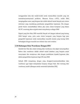 20
menggunakan data dan model-model untuk memecahkan masalah yang tak
terstruktur(unstructured problem). Menurut Power (1997), istilah DSS
mengingatkan suatu yang berguna dan istilah inklusif untuk banyak jenis sistem
informasi yang mendukung pembuatan pengambilan keputusan. Dia dengan
penuh humor menambahkan bahwa jika suatu sistem komputer yang bukan
OLTP, seseorang akan tergoda untuk menyebutnya sebagai DSS.
Seperti yang kita lihat, DSS memiliki banyak arti dengan maksud yang kurang
lebih hampir sama, yaitu suatu sistem komputer yang berguna bagi para
pengambil keputusan untuk memecahkan masalah mereka yang kurang lebih
berhadapan dengan masalah non-struktur atau semi-struktur.
2.10 Hubungan Data Warehouse Dengan DSS
Setelah kita lihat dan selami tentang data warehouse, kita dapat menyimpulkan
bahwa data warehouse adalah sebuah model database yang berguna untuk
menyimpan dan memproses data dengan pendekatan kepada kegunaan data
dalam pengambilan keputusan bagi EIS atau DSS.
Sebuah DSS (tergantung dengan yang disupport-nya)membutuhkan data
warehouse agar dapat menjalankan kerjanya dengan baik. Dan memang data
warehouse sendiri dibangun untuk memenuhi kebutuhan DSS.
 