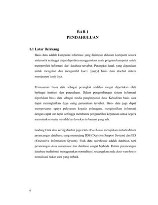 4
BAB 1
PENDAHULUAN
1.1 Latar Belakang
Basis data adalah kumpulan informasi yang disimpan didalam komputer secara
sistematik sehingga dapat diperiksa menggunakan suatu program komputer untuk
memperoleh informasi dari database tersebut. Perangkat lunak yang digunakan
untuk mengolah dan mengambil kueri (query) basis data disebut sistem
manajemen basis data.
Pemrosesan basis data sebagai perangkat andalan sangat diperlukan oleh
berbagai institusi dan perusahaan. Dalam pengembangan sistem informasi
diperlukan basis data sebagai media penyimpanan data. Kehadiran basis data
dapat meningkatkan daya saing perusahaan tersebut. Basis data juga dapat
mempercepat upaya pelayanan kepada pelanggan, menghasilkan informasi
dengan cepat dan tepat sehingga membantu pengambilan keputusan untuk segera
memutuskan suatu masalah berdasarkan informasi yang ada.
Gudang Data atau sering disebut juga Data Warehouse merupakan metode dalam
perancangan database, yang menunjang DSS (Decision Support System) dan EIS
(Exsecutive Information System). Fisik data warehouse adalah database, tapi
perancangan data warehouse dan database sangat berbeda. Dalam perancangan
database tradisional menggunakan normalisasi, sedangakan pada data warehouse
nomalisasi bukan cara yang terbaik.
 