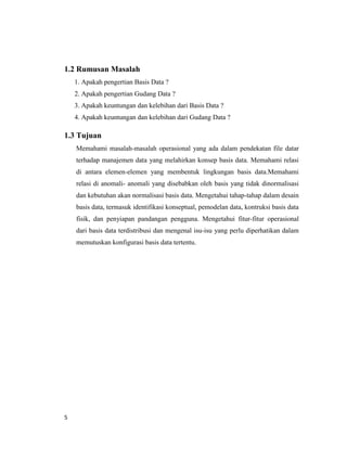 5
1.2 Rumusan Masalah
1. Apakah pengertian Basis Data ?
2. Apakah pengertian Gudang Data ?
3. Apakah keuntungan dan kelebihan dari Basis Data ?
4. Apakah keuntungan dan kelebihan dari Gudang Data ?
1.3 Tujuan
Memahami masalah-masalah operasional yang ada dalam pendekatan file datar
terhadap manajemen data yang melahirkan konsep basis data. Memahami relasi
di antara elemen-elemen yang membentuk lingkungan basis data.Memahami
relasi di anomali- anomali yang disebabkan oleh basis yang tidak dinormalisasi
dan kebutuhan akan normalisasi basis data. Mengetahui tahap-tahap dalam desain
basis data, termasuk identifikasi konseptual, pemodelan data, kontruksi basis data
fisik, dan penyiapan pandangan pengguna. Mengetahui fitur-fitur operasional
dari basis data terdistribusi dan mengenal isu-isu yang perlu diperhatikan dalam
memutuskan konfigurasi basis data tertentu.
 