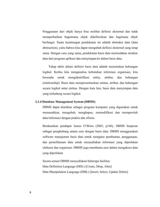 8
Penggunaan dari objek hanya bisa melihat definisi eksternal dan tidak
memperhatikan bagaimana objek didefinisikan dan bagimana objek
berfungsi. Suatu keuntungan pendekatan ini adalah abstraksi data (data
abstraction), yaitu bahwa kita dapat mengubah definisi eksternal yang tetap
sama. Dengan cara yang sama, pendekatan basis data memisahkan struktur
data dari program aplikasi dan menyimpan ke dalam basis data.
Tahap akhir dalam definisi basis data adalah menentukan hubungan
logikal. Ketika kita menganalisa kebutuhan informasi organisasi, kita
berusaha untuk mengidentifikasi entity, atribut, dan hubungan
(relationship). Basis data merepresentasikan entitas, atribut, dan hubungan
secara logikal antar entitas. Dengan kata lain, basis data menyimpan data
yang terhubung secara logikal.
2.1.4 Database Management System (DBMS)
DBMS dapat diartikan sebagai program komputer yang digunakan untuk
memasukkan, mengubah, menghapus, memodifikasi dan memperoleh
data/informasi dengan praktis dan efisien.
Berdasarkan pendapat James O’Brien (2003, p146), DBMS berperan
sebagai penghubung antara user dengan basis data. DBMS menggunakan
software manajemen basis data untuk mengatur pembuatan, penggunaan,
dan pemeliharaan data untuk menyediakan informasi yang diperlukan
olehuser dan organisasi. DBMS juga membantu user dalam mengakses data
yang diperlukan
Secara umum DBMS menyediakan beberapa fasilitas:
Data Definition Language (DDL) [Create, Drop, Alter]
Data Manipulation Language (DML) [Insert, Select, Update Delete]
 