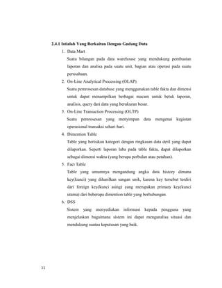11
2.4.1 Istialah Yang Berkaitan Dengan Gudang Data
1. Data Mart
Suatu bilangan pada data warehouse yang mendukung pembuatan
laporan dan analisa pada suatu unit, bagian atau operasi pada suatu
perusahaan.
2. On-Line Analytical Processing (OLAP)
Suatu pemrosesan database yang menggunakan table fakta dan dimensi
untuk dapat menampilkan berbagai macam untuk betuk laporan,
analisis, query dari data yang berukuran besar.
3. On-Line Transaction Processing (OLTP)
Suatu pemrosesan yang menyimpan data mengenai kegiatan
operasional transaksi sehari-hari.
4. Dimention Table
Table yang berisikan kategori dengan ringkasan data detil yang dapat
dilaporkan. Seperti laporan laba pada table fakta, dapat dilaporkan
sebagai dimensi waktu (yang berupa perbulan atau petahun).
5. Fact Table
Table yang umumnya mengandung angka data history dimana
key(kunci) yang dihasilkan sangan unik, karena key tersebut terdiri
dari foreign key(kunci asing) yang merupakan primary key(kunci
utama) dari beberapa dimention table yang berhubungan.
6. DSS
Sistem yang menyediakan informasi kepada pengguna yang
menjelaskan bagaimana sistem ini dapat menganalisa situasi dan
mendukung suatau keputusan yang baik.
 