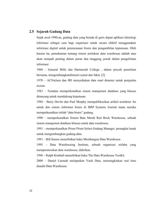 12
2.5 Sejarah Gudang Data
Sejak awal 1990-an, gudang data yang berada di garis depan aplikasi teknologi
informasi sebagai cara bagi organisasi untuk secara efektif menggunakan
informasi digital untuk perencanaan bisnis dan pengambilan keputusan. Oleh
karena itu, pemahaman tentang sistem arsitektur data warehouse adalah atau
akan menjadi penting dalam peran dan tanggung jawab dalam pengelolaan
informasi.
1960 – General Mills dan Dartmouth College , dalam proyek penelitian
bersama, mengembangkandimensi syarat dan fakta. [2]
1970 – ACNielsen dan IRI menyediakan data mart dimensi untuk penjualan
eceran.
1983 – Teradata memperkenalkan sistem manajemen database yang khusus
dirancang untuk mendukung keputusan.
1988 – Barry Devlin dan Paul Murphy mempublikasikan artikel arsitektur An
untuk dan sistem informasi bisnis di IBM Systems Journal mana mereka
memperkenalkan istilah “data bisnis” gudang.
1990 – memperkenalkan Sistem Bata Merah Red Brick Warehouse, sebuah
sistem manajemen database khusus untuk data warehouse.
1991 – memperkenalkan Prism Prism Solusi Gudang Manager, perangkat lunak
untuk mengembangkan gudang data.
1991 – Bill Inmon menerbitkan buku Membangun Data Warehouse.
1995 – Data Warehousing Institute, sebuah organisasi nirlaba yang
mempromosikan data warehouse, didirikan.
1996 – Ralph Kimball menerbitkan buku The Data Warehouse Toolkit.
2000 – Daniel Linstedt melepaskan Vault Data, memungkinkan real time
diaudit Data Warehouse.
 