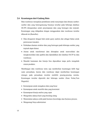 13
2.6 Keuntungan dari Gudang Data
Data warehouse merupakan pendekatan untuk menyimpan data dimana sumber-
sumber data yang heterogen(yang biasanya tersebar pada beberapa database
OLTP) dimigrasikan untuk penyimpanan data yang homogen dan terpisah.
Keuntungan yang didapatkan dengan menggunakan data warehouse tersebut
dibawah ini (Ramelho).
 Data diorganisir dengan baik untuk query analisis dan sebagai bahan untuk
pemrosesan transaksi.
 Perbedaan diantara struktur data yang heterogen pada beberapa sumber yang
terpisah dapat diatasi.
 Aturan untuk transformasi data diterapkan untuk memvalidasi dan
mengkonsolidasi data apabila data dipindahkan dari database OLTP ke data
warehouse.
 Masalah keamanan dan kinerja bisa dipecahkan tanpa perlu mengubah
sistem produksi.
Membangun data warehouse tentu saja memberikan keuntungan lebih bagi
suatu perusahaan, karena data warehouse dapat memberikan keuntungan
strategis pada perusahaan tersebut melebihi pesaing-pesaing mereka.
Keuntungan tersebut diperoleh dari beberapa sumber (Sean Nolan,Tom
Huguelet):
 Kemampuan untuk mengakses data yang besar
 Kemampuan untuk memiliki data yang konsistent
 Kemampuan kinerja analisa yang cepat
 Mengetahui adanya hasil yang berulang-ulang
 Menemukan adanya celah pada business knowledge atau business process.
 Mengurangi biaya administrasi
 