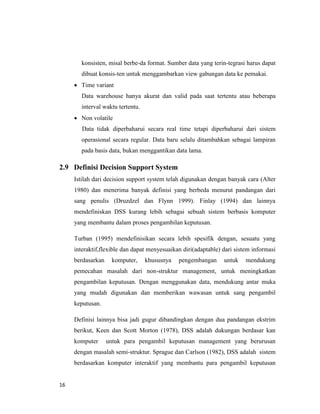 16
konsisten, misal berbe-da format. Sumber data yang terin-tegrasi harus dapat
dibuat konsis-ten untuk menggambarkan view gabungan data ke pemakai.
 Time variant
Data warehouse hanya akurat dan valid pada saat tertentu atau beberapa
interval waktu tertentu.
 Non volatile
Data tidak diperbaharui secara real time tetapi diperbaharui dari sistem
operasional secara regular. Data baru selalu ditambahkan sebagai lampiran
pada basis data, bukan menggantikan data lama.
2.9 Definisi Decision Support System
Istilah dari decision support system telah digunakan dengan banyak cara (Alter
1980) dan menerima banyak definisi yang berbeda menurut pandangan dari
sang penulis (Druzdzel dan Flynn 1999). Finlay (1994) dan lainnya
mendefiniskan DSS kurang lebih sebagai sebuah sistem berbasis komputer
yang membantu dalam proses pengambilan keputusan.
Turban (1995) mendefinisikan secara lebih spesifik dengan, sesuatu yang
interaktif,flexible dan dapat menyesuaikan diri(adaptable) dari sistem informasi
berdasarkan komputer, khususnya pengembangan untuk mendukung
pemecahan masalah dari non-struktur management, untuk meningkatkan
pengambilan keputusan. Dengan menggunakan data, mendukung antar muka
yang mudah digunakan dan memberikan wawasan untuk sang pengambil
keputusan.
Definisi lainnya bisa jadi gugur dibandingkan dengan dua pandangan ekstrim
berikut, Keen dan Scott Morton (1978), DSS adalah dukungan berdasar kan
komputer untuk para pengambil keputusan management yang berurusan
dengan masalah semi-struktur. Sprague dan Carlson (1982), DSS adalah sistem
berdasarkan komputer interaktif yang membantu para pengambil keputusan
 