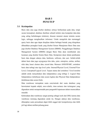 18
BAB 3
PENUTUP
3.1 Kesimpulan
Basis data atau juga disebut database artinya berbasiskan pada data, tetapi
secara konseptual, database diartikan sebuah koleksi atau kumpulan data-data
yang saling berhubungan (relation), disusun menurut aturan tertentu secara
logis, sehingga menghasilkan informasi. Untuk mengelola dan memanggil
query basis data agar dapat disajikan dalam berbagai bentuk yang diinginkan
dibutuhkan perangkat lunak yang disebut Sistem Manajemen Basis Data atau
juga disebut Database Management System (DBMS). Penggabungan Database
Management System (DBMS) dengan Basis Data akan membentuk satu
kesatuan yang disebut Sistem Basis Data. Komponen dasar dalam pembuatan
basis data dengan adanya data, hardware, software, dan user. Istilah-istilah
dalam basis data juga seyogyanya kita tahu, yaitu: enterprise, entitas, atribut,
nilai data, kunci elemen data, record data. Menurut ANSI/SPARC, arsitektur
basis data terbagi atas tiga level yaitu: Internal/Physical Level, External/View
Level, Conceptual/Logical Level. Tujuan utama dari arsitektur 3 level tersebut
adalah untuk menyediakan data independence yang terbagi 2: Logical Data
Independence (kebebasan data secara logika) dan Physical Data Independence
(kebebasan data secara fisik).
Data warehouse merupakan suatu cara/metode dari suatu database yang
berorientasi kepada subjek, non-volatile, time-variance dan terintegrasi yang
digunakan untuk mempermudah para pengambil keputusan dalam memecahkan
masalah.
Keberadaan data warehouse sangat penting sebagai tools dari DSS, karena data
warehouse memang digunakan untuk itu. Dengan adanya data warehouse,
diharapkan suatu perusahaan dapat lebih unggul dari kompetitornya dan lebih
jeli lagi dalam melihat peluang pasar.
 