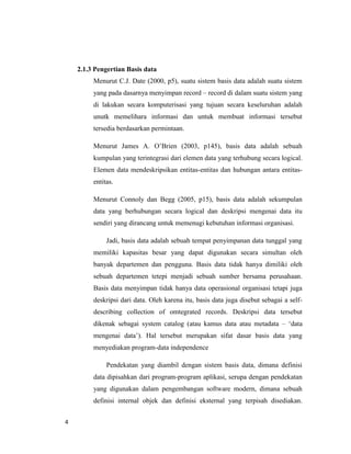 4
2.1.3 Pengertian Basis data
Menurut C.J. Date (2000, p5), suatu sistem basis data adalah suatu sistem
yang pada dasarnya menyimpan record – record di dalam suatu sistem yang
di lakukan secara komputerisasi yang tujuan secara keseluruhan adalah
unutk memelihara informasi dan untuk membuat informasi tersebut
tersedia berdasarkan permintaan.
Menurut James A. O’Brien (2003, p145), basis data adalah sebuah
kumpulan yang terintegrasi dari elemen data yang terhubung secara logical.
Elemen data mendeskripsikan entitas-entitas dan hubungan antara entitas-
entitas.
Menurut Connoly dan Begg (2005, p15), basis data adalah sekumpulan
data yang berhubungan secara logical dan deskripsi mengenai data itu
sendiri yang dirancang untuk memenugi kebutuhan informasi organisasi.
Jadi, basis data adalah sebuah tempat penyimpanan data tunggal yang
memiliki kapasitas besar yang dapat digunakan secara simultan oleh
banyak departemen dan pengguna. Basis data tidak hanya dimiliki oleh
sebuah departemen tetepi menjadi sebuah sumber bersama perusahaan.
Basis data menyimpan tidak hanya data operasional organisasi tetapi juga
deskripsi dari data. Oleh karena itu, basis data juga disebut sebagai a self-
describing collection of omtegrated records. Deskripsi data tersebut
dikenak sebagai system catalog (atau kamus data atau metadata – ‘data
mengenai data’). Hal tersebut merupakan sifat dasar basis data yang
menyediakan program-data independence
Pendekatan yang diambil dengan sistem basis data, dimana definisi
data dipisahkan dari program-program aplikasi, serupa dengan pendekatan
yang digunakan dalam pengembangan software modern, dimana sebuah
definisi internal objek dan definisi eksternal yang terpisah disediakan.
 