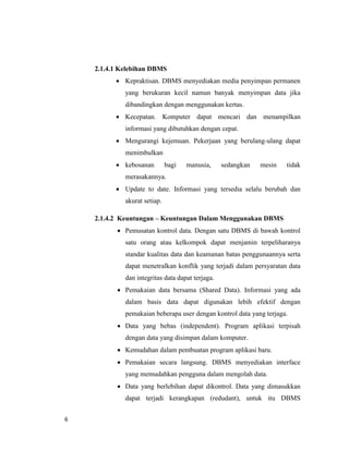 6
2.1.4.1 Kelebihan DBMS
 Kepraktisan. DBMS menyediakan media penyimpan permanen
yang berukuran kecil namun banyak menyimpan data jika
dibandingkan dengan menggunakan kertas.
 Kecepatan. Komputer dapat mencari dan menampilkan
informasi yang dibutuhkan dengan cepat.
 Mengurangi kejemuan. Pekerjaan yang berulang-ulang dapat
menimbulkan
 kebosanan bagi manusia, sedangkan mesin tidak
merasakannya.
 Update to date. Informasi yang tersedia selalu berubah dan
akurat setiap.
2.1.4.2 Keuntungan – Keuntungan Dalam Menggunakan DBMS
 Pemusatan kontrol data. Dengan satu DBMS di bawah kontrol
satu orang atau kelkompok dapat menjamin terpeliharanya
standar kualitas data dan keamanan batas penggunaannya serta
dapat menetralkan konflik yang terjadi dalam persyaratan data
dan integritas data dapat terjaga.
 Pemakaian data bersama (Shared Data). Informasi yang ada
dalam basis data dapat digunakan lebih efektif dengan
pemakaian beberapa user dengan kontrol data yang terjaga.
 Data yang bebas (independent). Program aplikasi terpisah
dengan data yang disimpan dalam komputer.
 Kemudahan dalam pembuatan program aplikasi baru.
 Pemakaian secara langsung. DBMS menyediakan interface
yang memudahkan pengguna dalam mengolah data.
 Data yang berlebihan dapat dikontrol. Data yang dimasukkan
dapat terjadi kerangkapan (redudant), untuk itu DBMS
 